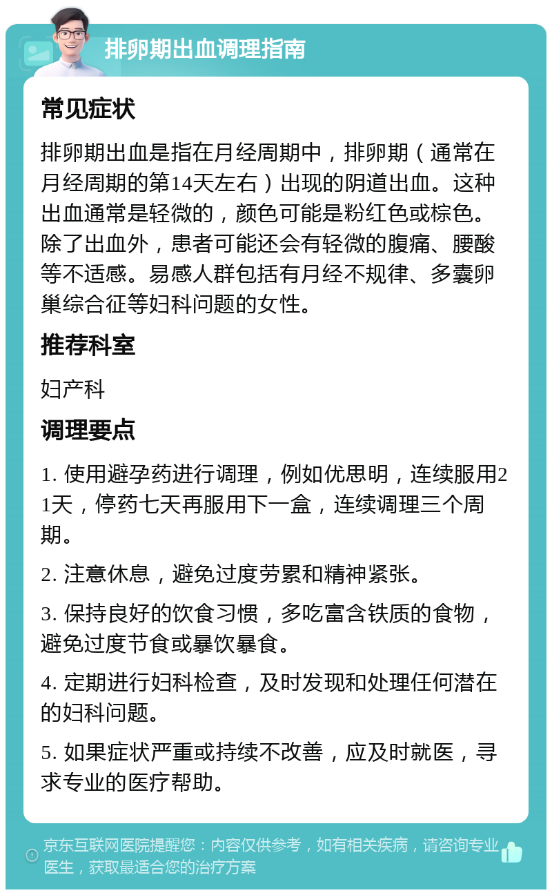 排卵期出血调理指南 常见症状 排卵期出血是指在月经周期中，排卵期（通常在月经周期的第14天左右）出现的阴道出血。这种出血通常是轻微的，颜色可能是粉红色或棕色。除了出血外，患者可能还会有轻微的腹痛、腰酸等不适感。易感人群包括有月经不规律、多囊卵巢综合征等妇科问题的女性。 推荐科室 妇产科 调理要点 1. 使用避孕药进行调理，例如优思明，连续服用21天，停药七天再服用下一盒，连续调理三个周期。 2. 注意休息，避免过度劳累和精神紧张。 3. 保持良好的饮食习惯，多吃富含铁质的食物，避免过度节食或暴饮暴食。 4. 定期进行妇科检查，及时发现和处理任何潜在的妇科问题。 5. 如果症状严重或持续不改善，应及时就医，寻求专业的医疗帮助。