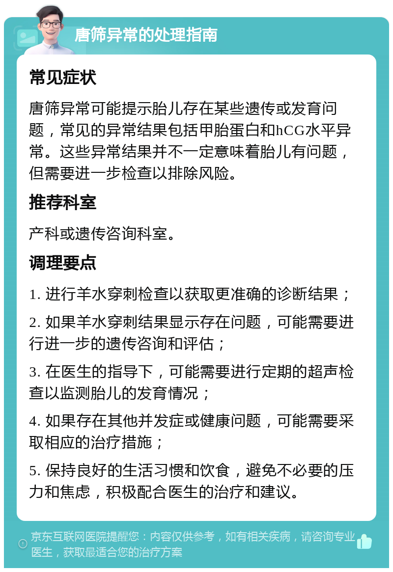 唐筛异常的处理指南 常见症状 唐筛异常可能提示胎儿存在某些遗传或发育问题，常见的异常结果包括甲胎蛋白和hCG水平异常。这些异常结果并不一定意味着胎儿有问题，但需要进一步检查以排除风险。 推荐科室 产科或遗传咨询科室。 调理要点 1. 进行羊水穿刺检查以获取更准确的诊断结果； 2. 如果羊水穿刺结果显示存在问题，可能需要进行进一步的遗传咨询和评估； 3. 在医生的指导下，可能需要进行定期的超声检查以监测胎儿的发育情况； 4. 如果存在其他并发症或健康问题，可能需要采取相应的治疗措施； 5. 保持良好的生活习惯和饮食，避免不必要的压力和焦虑，积极配合医生的治疗和建议。