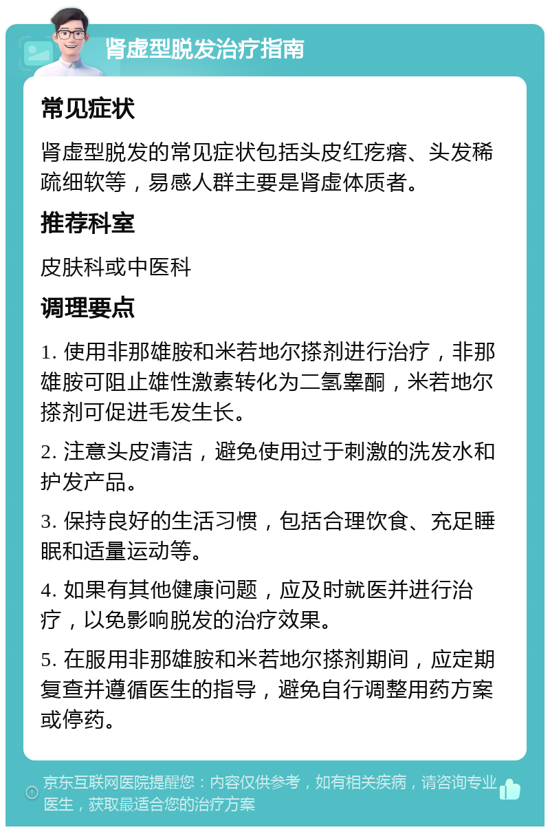 肾虚型脱发治疗指南 常见症状 肾虚型脱发的常见症状包括头皮红疙瘩、头发稀疏细软等，易感人群主要是肾虚体质者。 推荐科室 皮肤科或中医科 调理要点 1. 使用非那雄胺和米若地尔搽剂进行治疗，非那雄胺可阻止雄性激素转化为二氢睾酮，米若地尔搽剂可促进毛发生长。 2. 注意头皮清洁，避免使用过于刺激的洗发水和护发产品。 3. 保持良好的生活习惯，包括合理饮食、充足睡眠和适量运动等。 4. 如果有其他健康问题，应及时就医并进行治疗，以免影响脱发的治疗效果。 5. 在服用非那雄胺和米若地尔搽剂期间，应定期复查并遵循医生的指导，避免自行调整用药方案或停药。