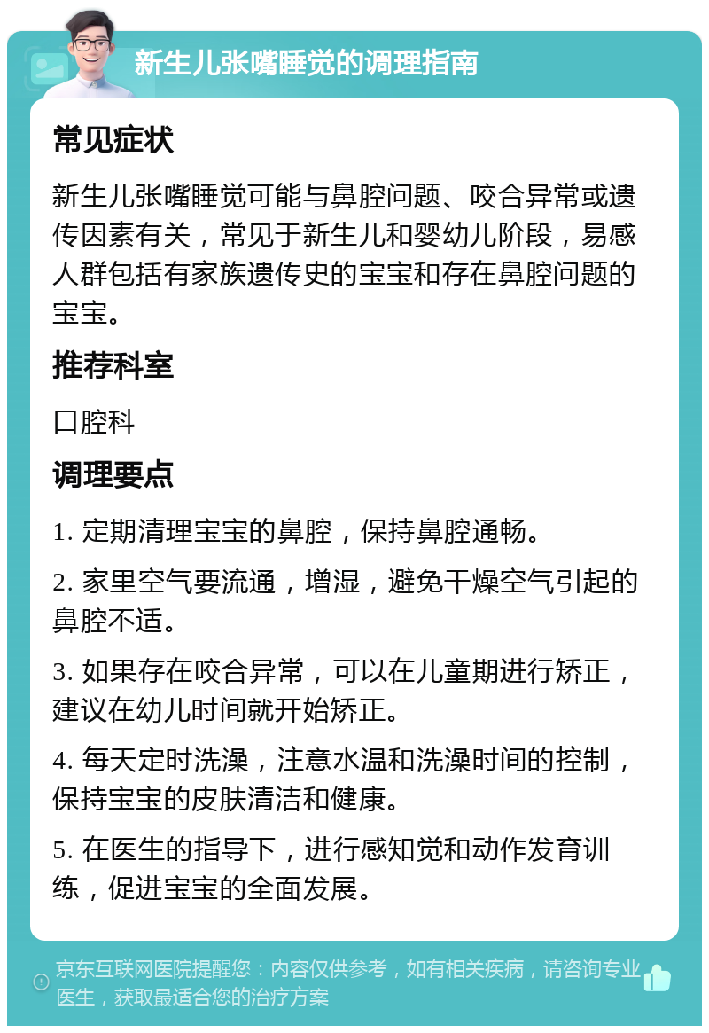 新生儿张嘴睡觉的调理指南 常见症状 新生儿张嘴睡觉可能与鼻腔问题、咬合异常或遗传因素有关，常见于新生儿和婴幼儿阶段，易感人群包括有家族遗传史的宝宝和存在鼻腔问题的宝宝。 推荐科室 口腔科 调理要点 1. 定期清理宝宝的鼻腔，保持鼻腔通畅。 2. 家里空气要流通，增湿，避免干燥空气引起的鼻腔不适。 3. 如果存在咬合异常，可以在儿童期进行矫正，建议在幼儿时间就开始矫正。 4. 每天定时洗澡，注意水温和洗澡时间的控制，保持宝宝的皮肤清洁和健康。 5. 在医生的指导下，进行感知觉和动作发育训练，促进宝宝的全面发展。