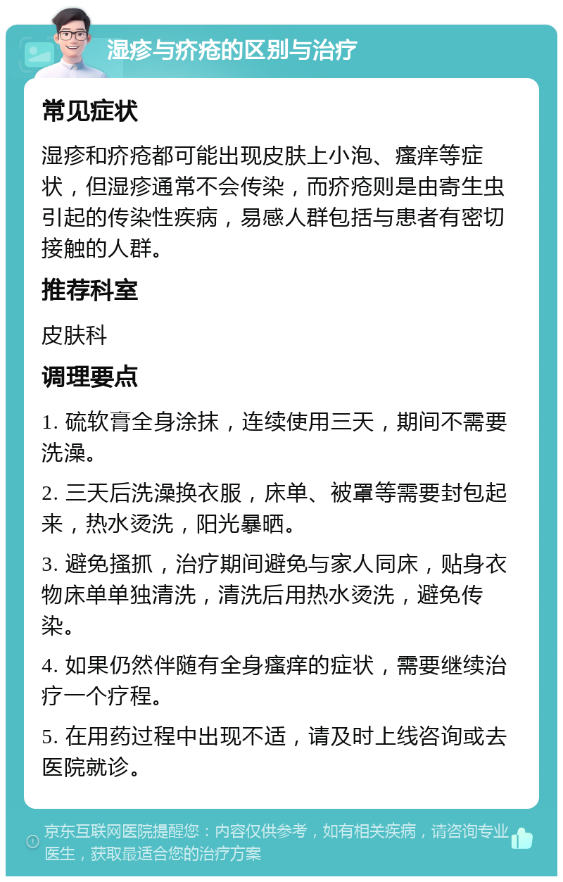 湿疹与疥疮的区别与治疗 常见症状 湿疹和疥疮都可能出现皮肤上小泡、瘙痒等症状，但湿疹通常不会传染，而疥疮则是由寄生虫引起的传染性疾病，易感人群包括与患者有密切接触的人群。 推荐科室 皮肤科 调理要点 1. 硫软膏全身涂抹，连续使用三天，期间不需要洗澡。 2. 三天后洗澡换衣服，床单、被罩等需要封包起来，热水烫洗，阳光暴晒。 3. 避免搔抓，治疗期间避免与家人同床，贴身衣物床单单独清洗，清洗后用热水烫洗，避免传染。 4. 如果仍然伴随有全身瘙痒的症状，需要继续治疗一个疗程。 5. 在用药过程中出现不适，请及时上线咨询或去医院就诊。