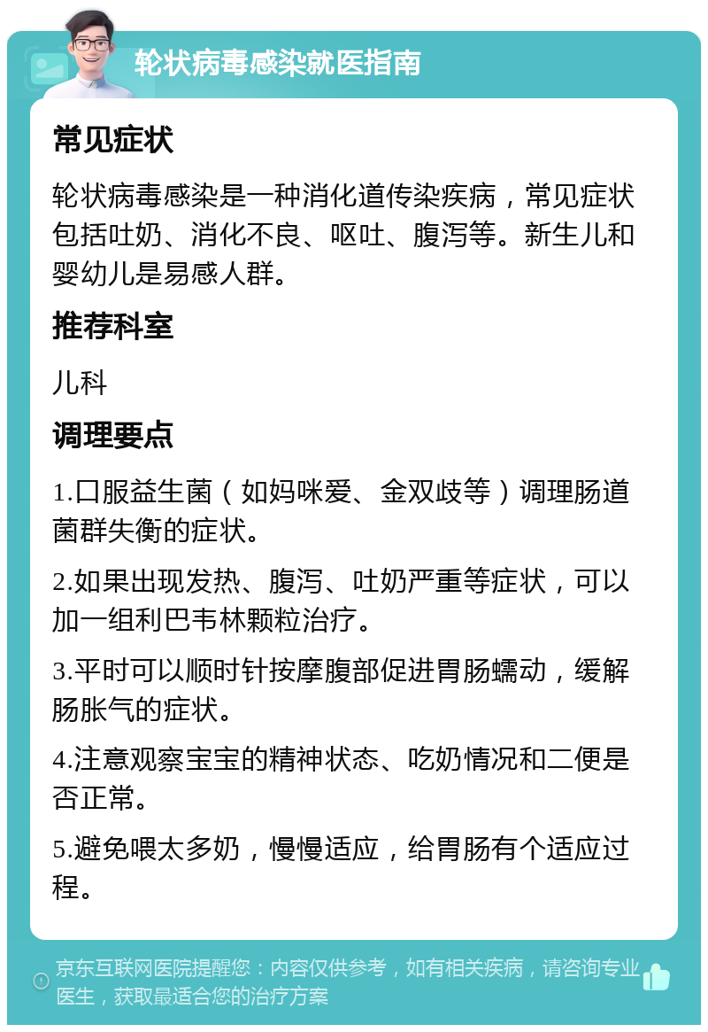 轮状病毒感染就医指南 常见症状 轮状病毒感染是一种消化道传染疾病，常见症状包括吐奶、消化不良、呕吐、腹泻等。新生儿和婴幼儿是易感人群。 推荐科室 儿科 调理要点 1.口服益生菌（如妈咪爱、金双歧等）调理肠道菌群失衡的症状。 2.如果出现发热、腹泻、吐奶严重等症状，可以加一组利巴韦林颗粒治疗。 3.平时可以顺时针按摩腹部促进胃肠蠕动，缓解肠胀气的症状。 4.注意观察宝宝的精神状态、吃奶情况和二便是否正常。 5.避免喂太多奶，慢慢适应，给胃肠有个适应过程。