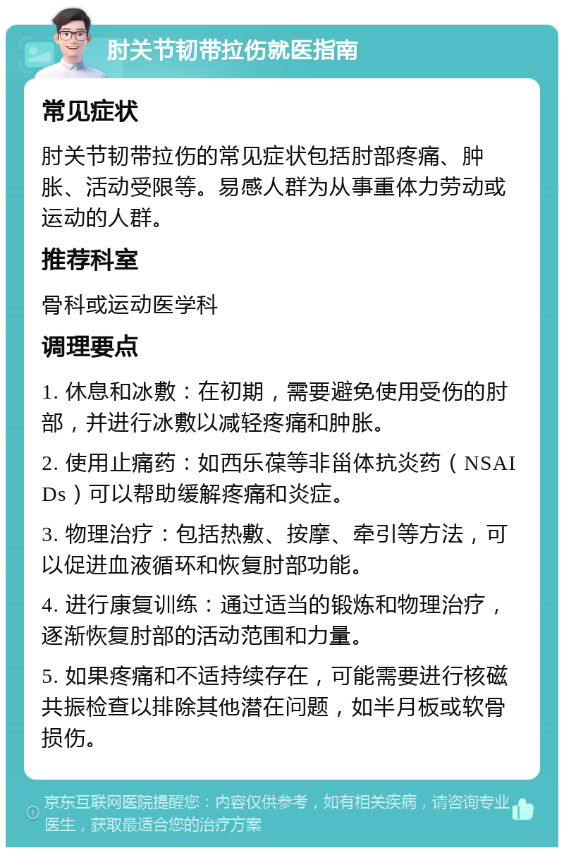 肘关节韧带拉伤就医指南 常见症状 肘关节韧带拉伤的常见症状包括肘部疼痛、肿胀、活动受限等。易感人群为从事重体力劳动或运动的人群。 推荐科室 骨科或运动医学科 调理要点 1. 休息和冰敷：在初期，需要避免使用受伤的肘部，并进行冰敷以减轻疼痛和肿胀。 2. 使用止痛药：如西乐葆等非甾体抗炎药（NSAIDs）可以帮助缓解疼痛和炎症。 3. 物理治疗：包括热敷、按摩、牵引等方法，可以促进血液循环和恢复肘部功能。 4. 进行康复训练：通过适当的锻炼和物理治疗，逐渐恢复肘部的活动范围和力量。 5. 如果疼痛和不适持续存在，可能需要进行核磁共振检查以排除其他潜在问题，如半月板或软骨损伤。