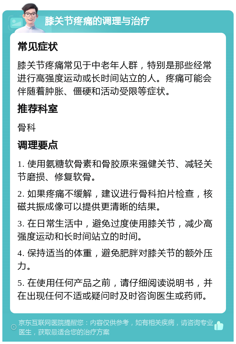 膝关节疼痛的调理与治疗 常见症状 膝关节疼痛常见于中老年人群，特别是那些经常进行高强度运动或长时间站立的人。疼痛可能会伴随着肿胀、僵硬和活动受限等症状。 推荐科室 骨科 调理要点 1. 使用氨糖软骨素和骨胶原来强健关节、减轻关节磨损、修复软骨。 2. 如果疼痛不缓解，建议进行骨科拍片检查，核磁共振成像可以提供更清晰的结果。 3. 在日常生活中，避免过度使用膝关节，减少高强度运动和长时间站立的时间。 4. 保持适当的体重，避免肥胖对膝关节的额外压力。 5. 在使用任何产品之前，请仔细阅读说明书，并在出现任何不适或疑问时及时咨询医生或药师。