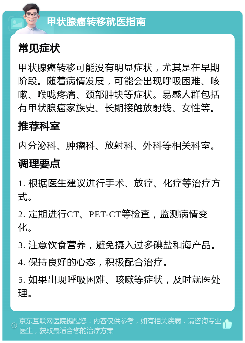 甲状腺癌转移就医指南 常见症状 甲状腺癌转移可能没有明显症状，尤其是在早期阶段。随着病情发展，可能会出现呼吸困难、咳嗽、喉咙疼痛、颈部肿块等症状。易感人群包括有甲状腺癌家族史、长期接触放射线、女性等。 推荐科室 内分泌科、肿瘤科、放射科、外科等相关科室。 调理要点 1. 根据医生建议进行手术、放疗、化疗等治疗方式。 2. 定期进行CT、PET-CT等检查，监测病情变化。 3. 注意饮食营养，避免摄入过多碘盐和海产品。 4. 保持良好的心态，积极配合治疗。 5. 如果出现呼吸困难、咳嗽等症状，及时就医处理。