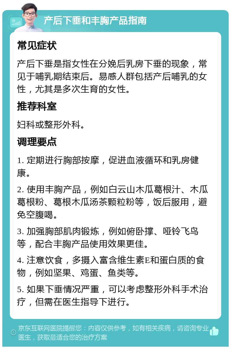 产后下垂和丰胸产品指南 常见症状 产后下垂是指女性在分娩后乳房下垂的现象，常见于哺乳期结束后。易感人群包括产后哺乳的女性，尤其是多次生育的女性。 推荐科室 妇科或整形外科。 调理要点 1. 定期进行胸部按摩，促进血液循环和乳房健康。 2. 使用丰胸产品，例如白云山木瓜葛根汁、木瓜葛根粉、葛根木瓜汤茶颗粒粉等，饭后服用，避免空腹喝。 3. 加强胸部肌肉锻炼，例如俯卧撑、哑铃飞鸟等，配合丰胸产品使用效果更佳。 4. 注意饮食，多摄入富含维生素E和蛋白质的食物，例如坚果、鸡蛋、鱼类等。 5. 如果下垂情况严重，可以考虑整形外科手术治疗，但需在医生指导下进行。