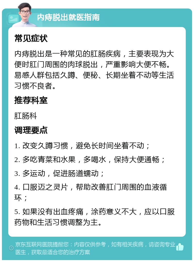 内痔脱出就医指南 常见症状 内痔脱出是一种常见的肛肠疾病，主要表现为大便时肛门周围的肉球脱出，严重影响大便不畅。易感人群包括久蹲、便秘、长期坐着不动等生活习惯不良者。 推荐科室 肛肠科 调理要点 1. 改变久蹲习惯，避免长时间坐着不动； 2. 多吃青菜和水果，多喝水，保持大便通畅； 3. 多运动，促进肠道蠕动； 4. 口服迈之灵片，帮助改善肛门周围的血液循环； 5. 如果没有出血疼痛，涂药意义不大，应以口服药物和生活习惯调整为主。