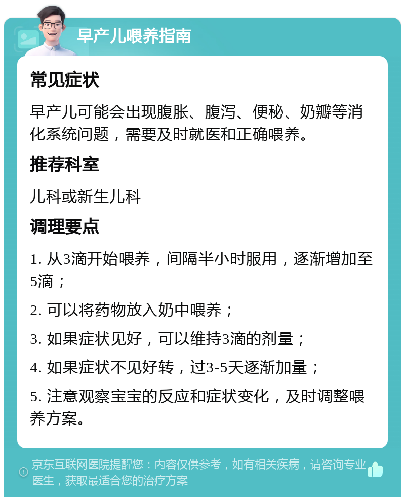 早产儿喂养指南 常见症状 早产儿可能会出现腹胀、腹泻、便秘、奶瓣等消化系统问题，需要及时就医和正确喂养。 推荐科室 儿科或新生儿科 调理要点 1. 从3滴开始喂养，间隔半小时服用，逐渐增加至5滴； 2. 可以将药物放入奶中喂养； 3. 如果症状见好，可以维持3滴的剂量； 4. 如果症状不见好转，过3-5天逐渐加量； 5. 注意观察宝宝的反应和症状变化，及时调整喂养方案。