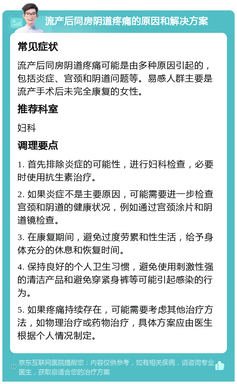 流产后同房阴道疼痛的原因和解决方案 常见症状 流产后同房阴道疼痛可能是由多种原因引起的，包括炎症、宫颈和阴道问题等。易感人群主要是流产手术后未完全康复的女性。 推荐科室 妇科 调理要点 1. 首先排除炎症的可能性，进行妇科检查，必要时使用抗生素治疗。 2. 如果炎症不是主要原因，可能需要进一步检查宫颈和阴道的健康状况，例如通过宫颈涂片和阴道镜检查。 3. 在康复期间，避免过度劳累和性生活，给予身体充分的休息和恢复时间。 4. 保持良好的个人卫生习惯，避免使用刺激性强的清洁产品和避免穿紧身裤等可能引起感染的行为。 5. 如果疼痛持续存在，可能需要考虑其他治疗方法，如物理治疗或药物治疗，具体方案应由医生根据个人情况制定。