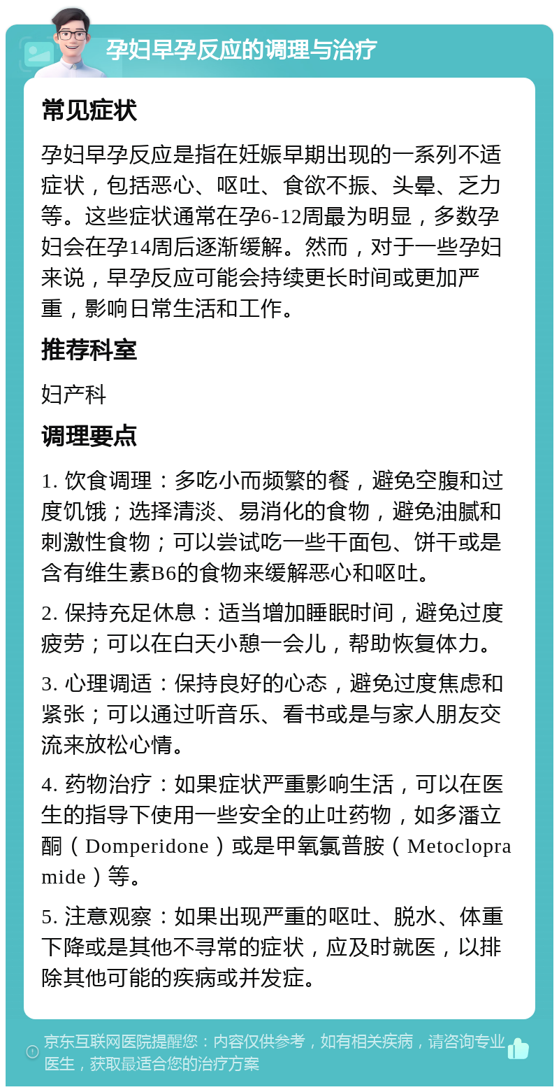 孕妇早孕反应的调理与治疗 常见症状 孕妇早孕反应是指在妊娠早期出现的一系列不适症状，包括恶心、呕吐、食欲不振、头晕、乏力等。这些症状通常在孕6-12周最为明显，多数孕妇会在孕14周后逐渐缓解。然而，对于一些孕妇来说，早孕反应可能会持续更长时间或更加严重，影响日常生活和工作。 推荐科室 妇产科 调理要点 1. 饮食调理：多吃小而频繁的餐，避免空腹和过度饥饿；选择清淡、易消化的食物，避免油腻和刺激性食物；可以尝试吃一些干面包、饼干或是含有维生素B6的食物来缓解恶心和呕吐。 2. 保持充足休息：适当增加睡眠时间，避免过度疲劳；可以在白天小憩一会儿，帮助恢复体力。 3. 心理调适：保持良好的心态，避免过度焦虑和紧张；可以通过听音乐、看书或是与家人朋友交流来放松心情。 4. 药物治疗：如果症状严重影响生活，可以在医生的指导下使用一些安全的止吐药物，如多潘立酮（Domperidone）或是甲氧氯普胺（Metoclopramide）等。 5. 注意观察：如果出现严重的呕吐、脱水、体重下降或是其他不寻常的症状，应及时就医，以排除其他可能的疾病或并发症。