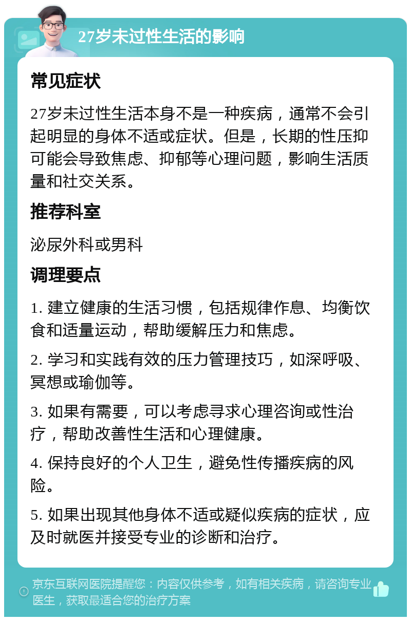 27岁未过性生活的影响 常见症状 27岁未过性生活本身不是一种疾病，通常不会引起明显的身体不适或症状。但是，长期的性压抑可能会导致焦虑、抑郁等心理问题，影响生活质量和社交关系。 推荐科室 泌尿外科或男科 调理要点 1. 建立健康的生活习惯，包括规律作息、均衡饮食和适量运动，帮助缓解压力和焦虑。 2. 学习和实践有效的压力管理技巧，如深呼吸、冥想或瑜伽等。 3. 如果有需要，可以考虑寻求心理咨询或性治疗，帮助改善性生活和心理健康。 4. 保持良好的个人卫生，避免性传播疾病的风险。 5. 如果出现其他身体不适或疑似疾病的症状，应及时就医并接受专业的诊断和治疗。