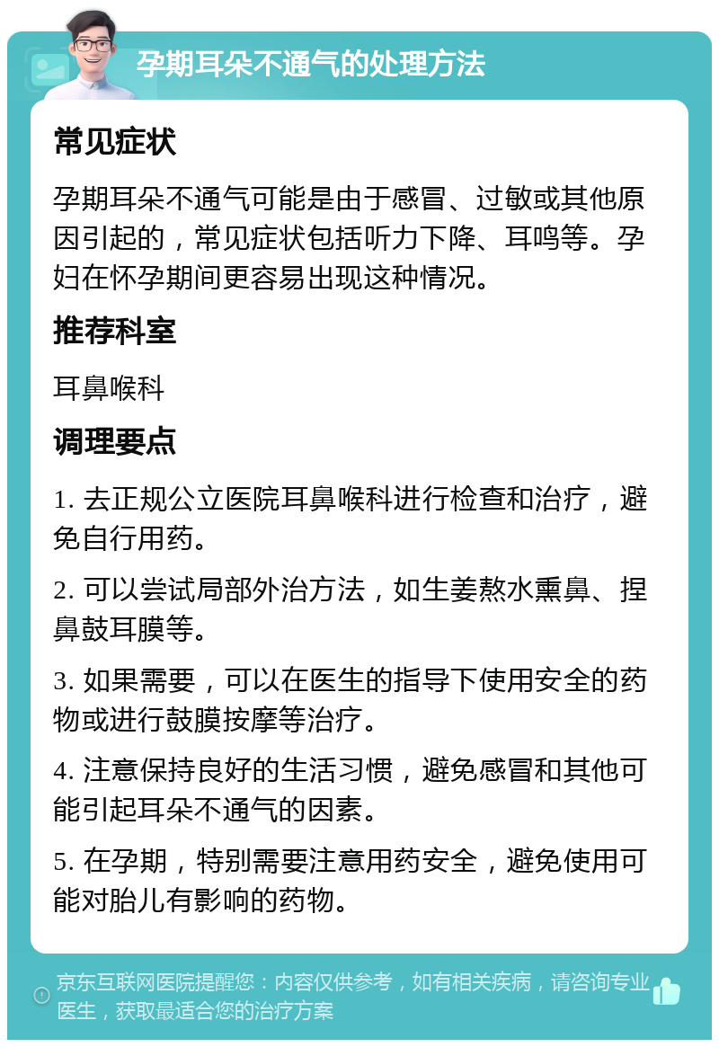 孕期耳朵不通气的处理方法 常见症状 孕期耳朵不通气可能是由于感冒、过敏或其他原因引起的，常见症状包括听力下降、耳鸣等。孕妇在怀孕期间更容易出现这种情况。 推荐科室 耳鼻喉科 调理要点 1. 去正规公立医院耳鼻喉科进行检查和治疗，避免自行用药。 2. 可以尝试局部外治方法，如生姜熬水熏鼻、捏鼻鼓耳膜等。 3. 如果需要，可以在医生的指导下使用安全的药物或进行鼓膜按摩等治疗。 4. 注意保持良好的生活习惯，避免感冒和其他可能引起耳朵不通气的因素。 5. 在孕期，特别需要注意用药安全，避免使用可能对胎儿有影响的药物。