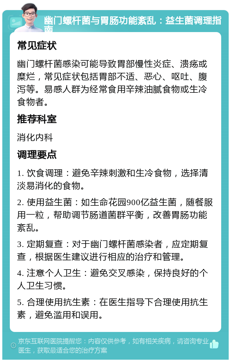 幽门螺杆菌与胃肠功能紊乱：益生菌调理指南 常见症状 幽门螺杆菌感染可能导致胃部慢性炎症、溃疡或糜烂，常见症状包括胃部不适、恶心、呕吐、腹泻等。易感人群为经常食用辛辣油腻食物或生冷食物者。 推荐科室 消化内科 调理要点 1. 饮食调理：避免辛辣刺激和生冷食物，选择清淡易消化的食物。 2. 使用益生菌：如生命花园900亿益生菌，随餐服用一粒，帮助调节肠道菌群平衡，改善胃肠功能紊乱。 3. 定期复查：对于幽门螺杆菌感染者，应定期复查，根据医生建议进行相应的治疗和管理。 4. 注意个人卫生：避免交叉感染，保持良好的个人卫生习惯。 5. 合理使用抗生素：在医生指导下合理使用抗生素，避免滥用和误用。