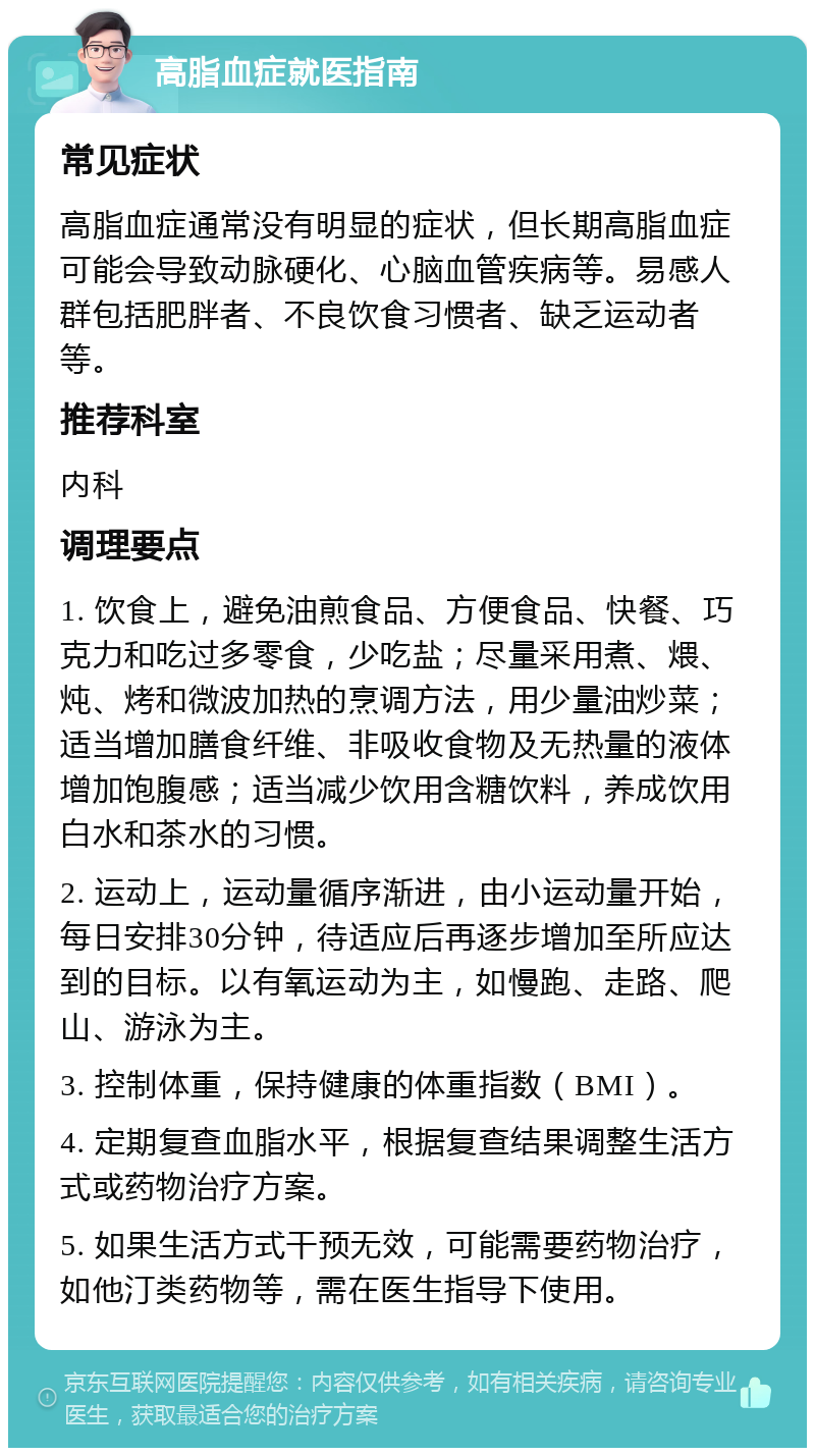 高脂血症就医指南 常见症状 高脂血症通常没有明显的症状，但长期高脂血症可能会导致动脉硬化、心脑血管疾病等。易感人群包括肥胖者、不良饮食习惯者、缺乏运动者等。 推荐科室 内科 调理要点 1. 饮食上，避免油煎食品、方便食品、快餐、巧克力和吃过多零食，少吃盐；尽量采用煮、煨、炖、烤和微波加热的烹调方法，用少量油炒菜；适当增加膳食纤维、非吸收食物及无热量的液体增加饱腹感；适当减少饮用含糖饮料，养成饮用白水和茶水的习惯。 2. 运动上，运动量循序渐进，由小运动量开始，每日安排30分钟，待适应后再逐步增加至所应达到的目标。以有氧运动为主，如慢跑、走路、爬山、游泳为主。 3. 控制体重，保持健康的体重指数（BMI）。 4. 定期复查血脂水平，根据复查结果调整生活方式或药物治疗方案。 5. 如果生活方式干预无效，可能需要药物治疗，如他汀类药物等，需在医生指导下使用。