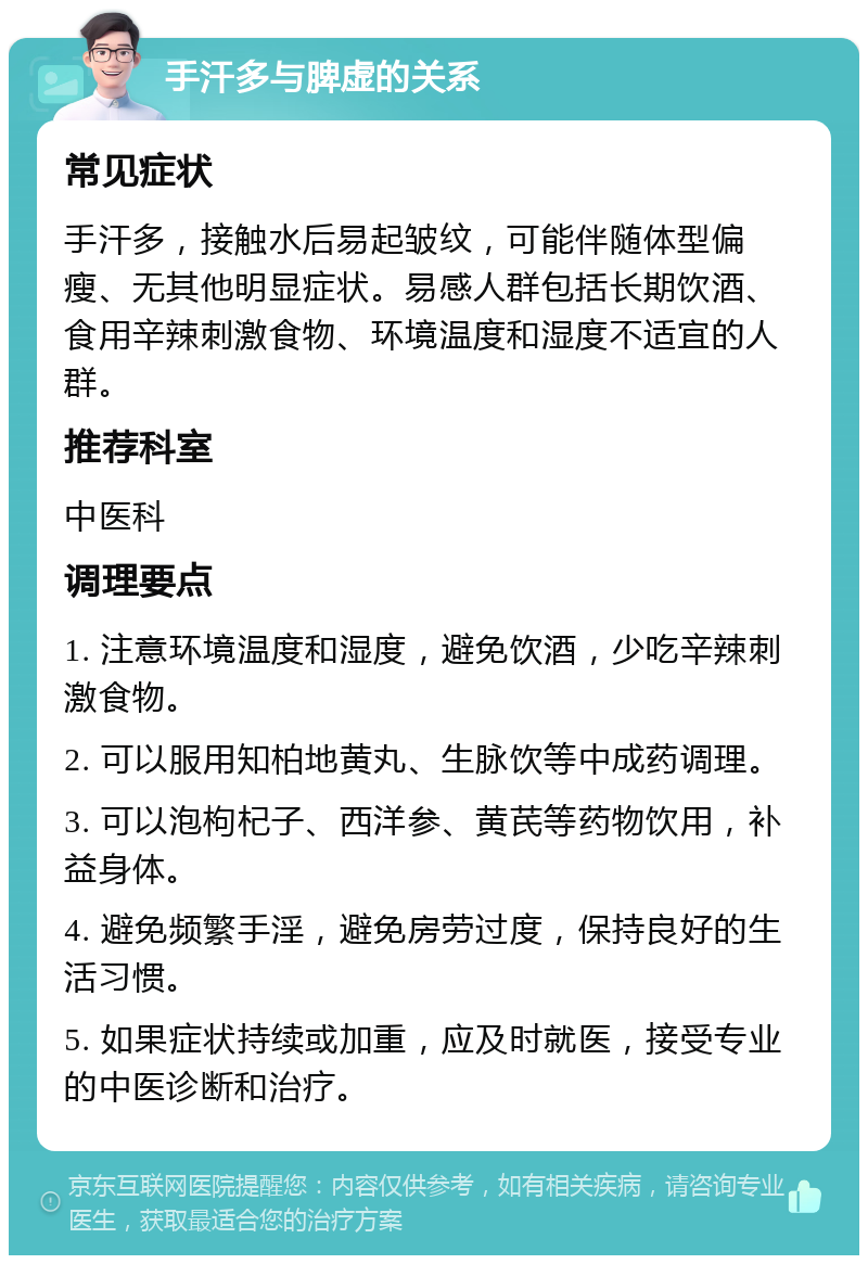 手汗多与脾虚的关系 常见症状 手汗多，接触水后易起皱纹，可能伴随体型偏瘦、无其他明显症状。易感人群包括长期饮酒、食用辛辣刺激食物、环境温度和湿度不适宜的人群。 推荐科室 中医科 调理要点 1. 注意环境温度和湿度，避免饮酒，少吃辛辣刺激食物。 2. 可以服用知柏地黄丸、生脉饮等中成药调理。 3. 可以泡枸杞子、西洋参、黄芪等药物饮用，补益身体。 4. 避免频繁手淫，避免房劳过度，保持良好的生活习惯。 5. 如果症状持续或加重，应及时就医，接受专业的中医诊断和治疗。