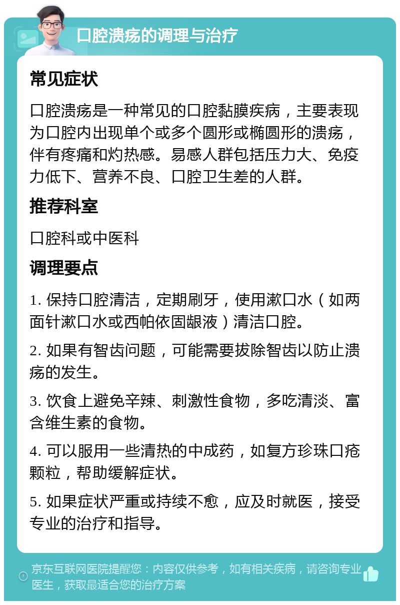 口腔溃疡的调理与治疗 常见症状 口腔溃疡是一种常见的口腔黏膜疾病，主要表现为口腔内出现单个或多个圆形或椭圆形的溃疡，伴有疼痛和灼热感。易感人群包括压力大、免疫力低下、营养不良、口腔卫生差的人群。 推荐科室 口腔科或中医科 调理要点 1. 保持口腔清洁，定期刷牙，使用漱口水（如两面针漱口水或西帕依固龈液）清洁口腔。 2. 如果有智齿问题，可能需要拔除智齿以防止溃疡的发生。 3. 饮食上避免辛辣、刺激性食物，多吃清淡、富含维生素的食物。 4. 可以服用一些清热的中成药，如复方珍珠口疮颗粒，帮助缓解症状。 5. 如果症状严重或持续不愈，应及时就医，接受专业的治疗和指导。