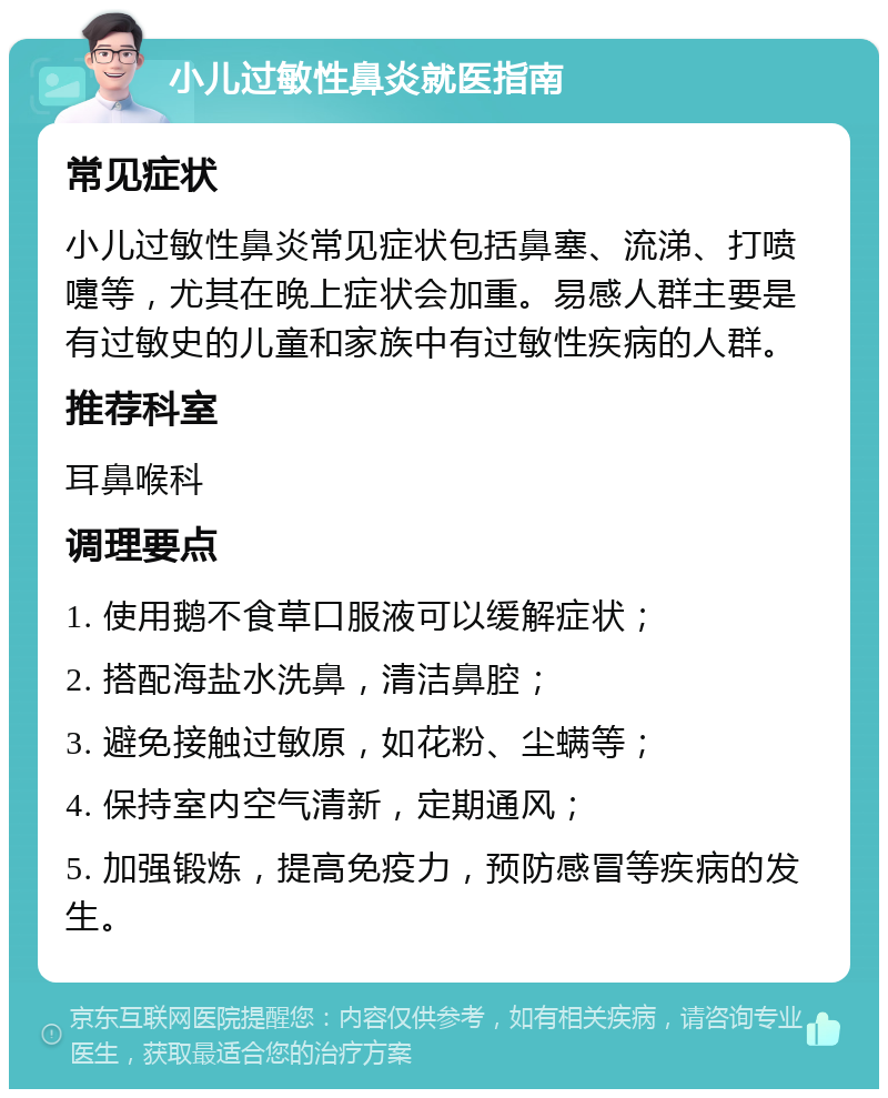 小儿过敏性鼻炎就医指南 常见症状 小儿过敏性鼻炎常见症状包括鼻塞、流涕、打喷嚏等，尤其在晚上症状会加重。易感人群主要是有过敏史的儿童和家族中有过敏性疾病的人群。 推荐科室 耳鼻喉科 调理要点 1. 使用鹅不食草口服液可以缓解症状； 2. 搭配海盐水洗鼻，清洁鼻腔； 3. 避免接触过敏原，如花粉、尘螨等； 4. 保持室内空气清新，定期通风； 5. 加强锻炼，提高免疫力，预防感冒等疾病的发生。