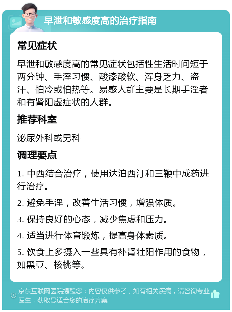 早泄和敏感度高的治疗指南 常见症状 早泄和敏感度高的常见症状包括性生活时间短于两分钟、手淫习惯、酸漆酸软、浑身乏力、盗汗、怕冷或怕热等。易感人群主要是长期手淫者和有肾阳虚症状的人群。 推荐科室 泌尿外科或男科 调理要点 1. 中西结合治疗，使用达泊西汀和三鞭中成药进行治疗。 2. 避免手淫，改善生活习惯，增强体质。 3. 保持良好的心态，减少焦虑和压力。 4. 适当进行体育锻炼，提高身体素质。 5. 饮食上多摄入一些具有补肾壮阳作用的食物，如黑豆、核桃等。