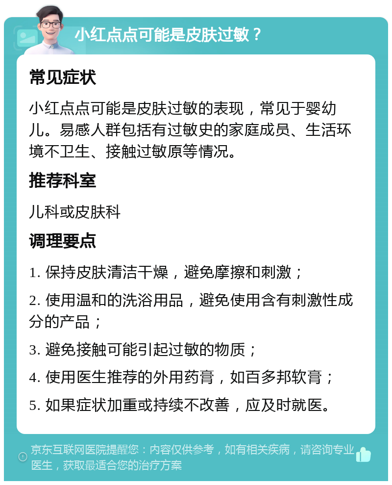 小红点点可能是皮肤过敏？ 常见症状 小红点点可能是皮肤过敏的表现，常见于婴幼儿。易感人群包括有过敏史的家庭成员、生活环境不卫生、接触过敏原等情况。 推荐科室 儿科或皮肤科 调理要点 1. 保持皮肤清洁干燥，避免摩擦和刺激； 2. 使用温和的洗浴用品，避免使用含有刺激性成分的产品； 3. 避免接触可能引起过敏的物质； 4. 使用医生推荐的外用药膏，如百多邦软膏； 5. 如果症状加重或持续不改善，应及时就医。