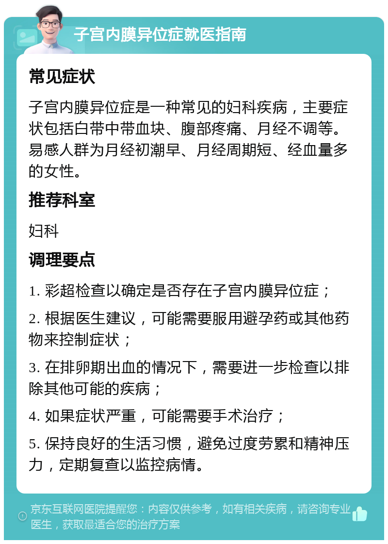 子宫内膜异位症就医指南 常见症状 子宫内膜异位症是一种常见的妇科疾病，主要症状包括白带中带血块、腹部疼痛、月经不调等。易感人群为月经初潮早、月经周期短、经血量多的女性。 推荐科室 妇科 调理要点 1. 彩超检查以确定是否存在子宫内膜异位症； 2. 根据医生建议，可能需要服用避孕药或其他药物来控制症状； 3. 在排卵期出血的情况下，需要进一步检查以排除其他可能的疾病； 4. 如果症状严重，可能需要手术治疗； 5. 保持良好的生活习惯，避免过度劳累和精神压力，定期复查以监控病情。