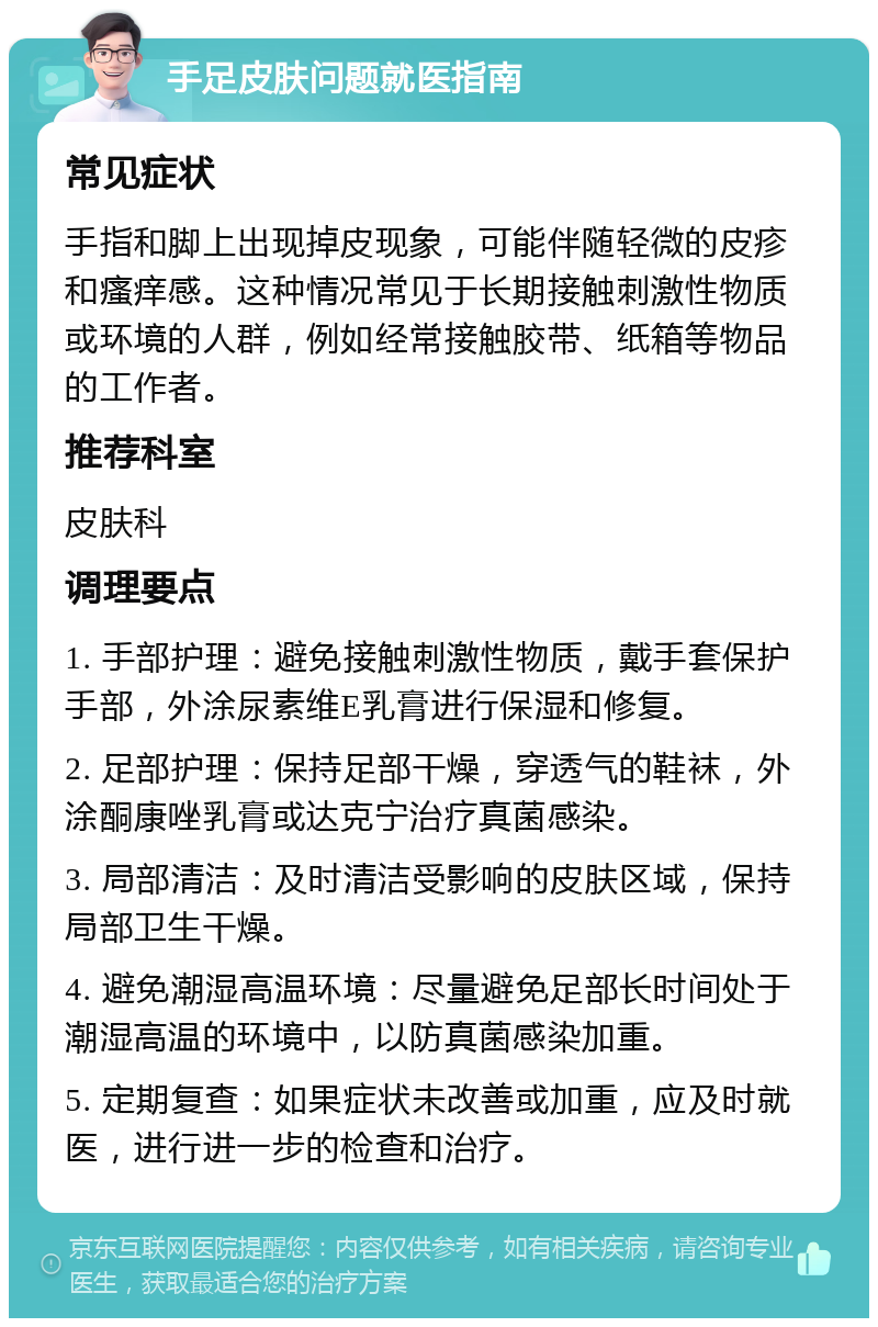 手足皮肤问题就医指南 常见症状 手指和脚上出现掉皮现象，可能伴随轻微的皮疹和瘙痒感。这种情况常见于长期接触刺激性物质或环境的人群，例如经常接触胶带、纸箱等物品的工作者。 推荐科室 皮肤科 调理要点 1. 手部护理：避免接触刺激性物质，戴手套保护手部，外涂尿素维E乳膏进行保湿和修复。 2. 足部护理：保持足部干燥，穿透气的鞋袜，外涂酮康唑乳膏或达克宁治疗真菌感染。 3. 局部清洁：及时清洁受影响的皮肤区域，保持局部卫生干燥。 4. 避免潮湿高温环境：尽量避免足部长时间处于潮湿高温的环境中，以防真菌感染加重。 5. 定期复查：如果症状未改善或加重，应及时就医，进行进一步的检查和治疗。