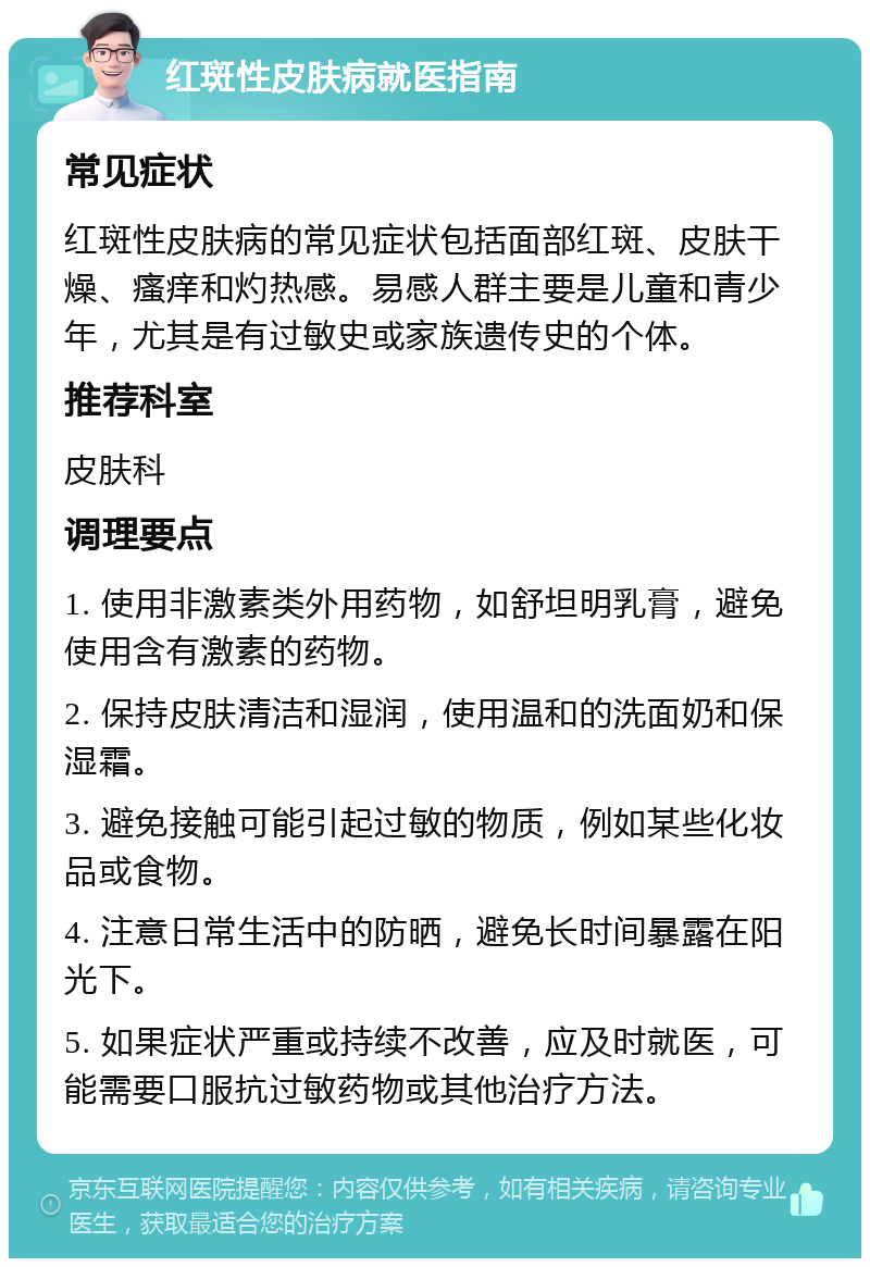 红斑性皮肤病就医指南 常见症状 红斑性皮肤病的常见症状包括面部红斑、皮肤干燥、瘙痒和灼热感。易感人群主要是儿童和青少年，尤其是有过敏史或家族遗传史的个体。 推荐科室 皮肤科 调理要点 1. 使用非激素类外用药物，如舒坦明乳膏，避免使用含有激素的药物。 2. 保持皮肤清洁和湿润，使用温和的洗面奶和保湿霜。 3. 避免接触可能引起过敏的物质，例如某些化妆品或食物。 4. 注意日常生活中的防晒，避免长时间暴露在阳光下。 5. 如果症状严重或持续不改善，应及时就医，可能需要口服抗过敏药物或其他治疗方法。