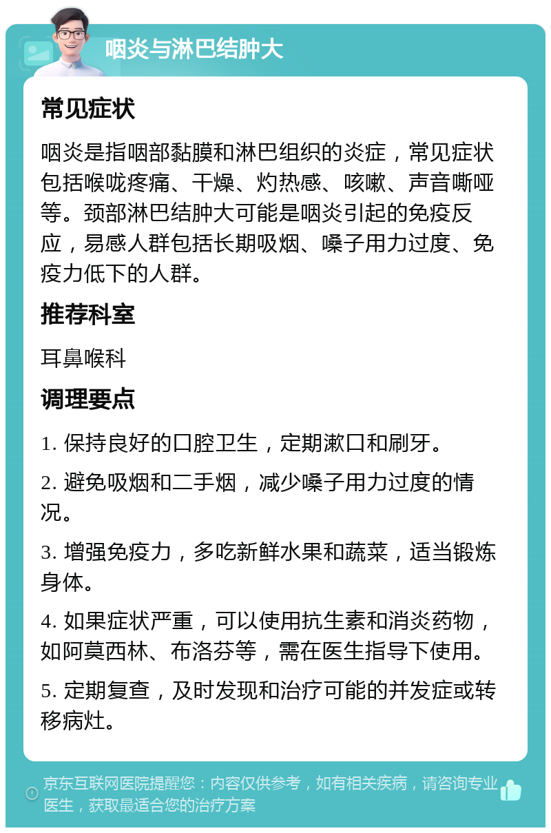 咽炎与淋巴结肿大 常见症状 咽炎是指咽部黏膜和淋巴组织的炎症，常见症状包括喉咙疼痛、干燥、灼热感、咳嗽、声音嘶哑等。颈部淋巴结肿大可能是咽炎引起的免疫反应，易感人群包括长期吸烟、嗓子用力过度、免疫力低下的人群。 推荐科室 耳鼻喉科 调理要点 1. 保持良好的口腔卫生，定期漱口和刷牙。 2. 避免吸烟和二手烟，减少嗓子用力过度的情况。 3. 增强免疫力，多吃新鲜水果和蔬菜，适当锻炼身体。 4. 如果症状严重，可以使用抗生素和消炎药物，如阿莫西林、布洛芬等，需在医生指导下使用。 5. 定期复查，及时发现和治疗可能的并发症或转移病灶。