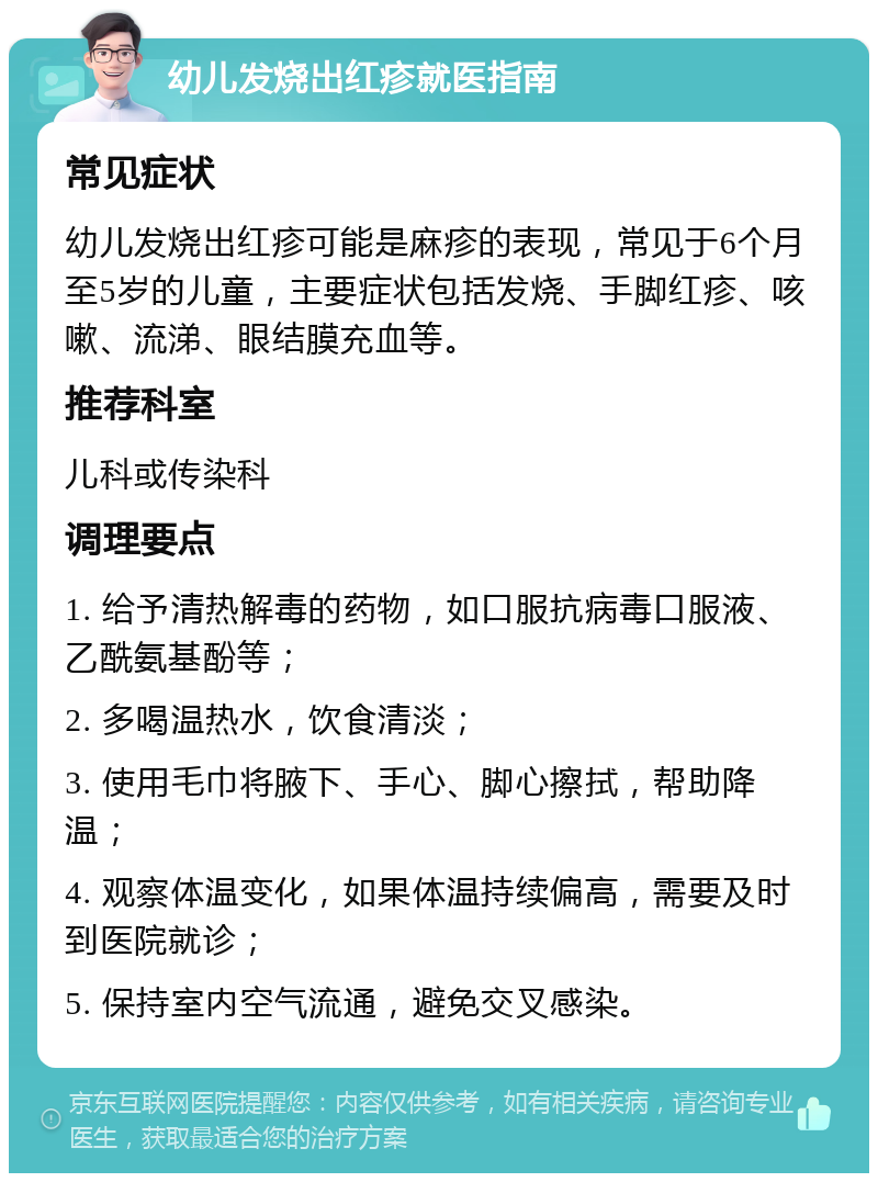 幼儿发烧出红疹就医指南 常见症状 幼儿发烧出红疹可能是麻疹的表现，常见于6个月至5岁的儿童，主要症状包括发烧、手脚红疹、咳嗽、流涕、眼结膜充血等。 推荐科室 儿科或传染科 调理要点 1. 给予清热解毒的药物，如口服抗病毒口服液、乙酰氨基酚等； 2. 多喝温热水，饮食清淡； 3. 使用毛巾将腋下、手心、脚心擦拭，帮助降温； 4. 观察体温变化，如果体温持续偏高，需要及时到医院就诊； 5. 保持室内空气流通，避免交叉感染。