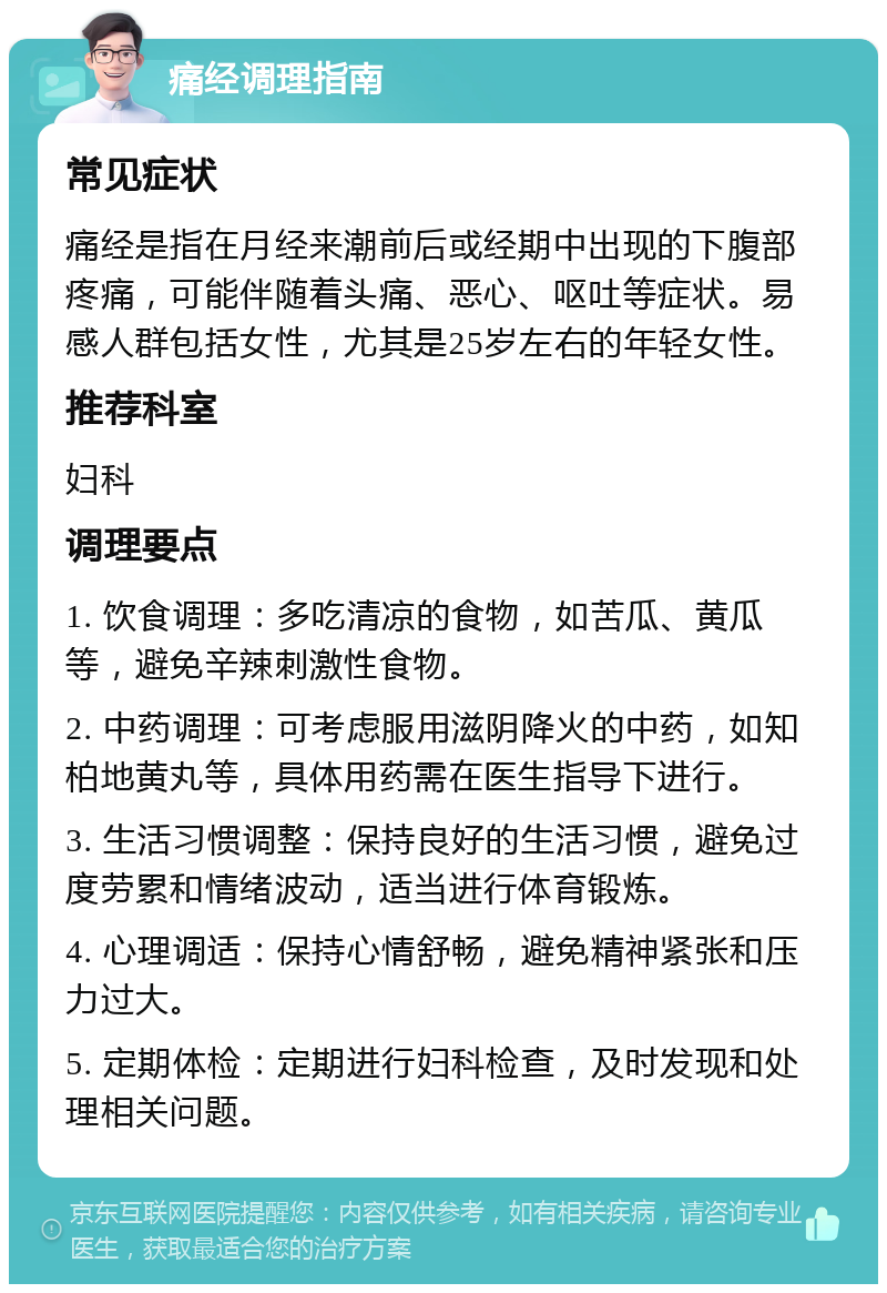 痛经调理指南 常见症状 痛经是指在月经来潮前后或经期中出现的下腹部疼痛，可能伴随着头痛、恶心、呕吐等症状。易感人群包括女性，尤其是25岁左右的年轻女性。 推荐科室 妇科 调理要点 1. 饮食调理：多吃清凉的食物，如苦瓜、黄瓜等，避免辛辣刺激性食物。 2. 中药调理：可考虑服用滋阴降火的中药，如知柏地黄丸等，具体用药需在医生指导下进行。 3. 生活习惯调整：保持良好的生活习惯，避免过度劳累和情绪波动，适当进行体育锻炼。 4. 心理调适：保持心情舒畅，避免精神紧张和压力过大。 5. 定期体检：定期进行妇科检查，及时发现和处理相关问题。