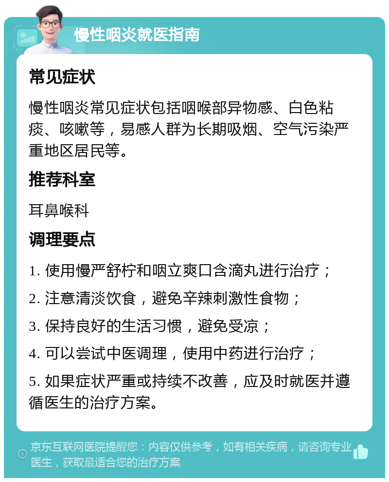 慢性咽炎就医指南 常见症状 慢性咽炎常见症状包括咽喉部异物感、白色粘痰、咳嗽等，易感人群为长期吸烟、空气污染严重地区居民等。 推荐科室 耳鼻喉科 调理要点 1. 使用慢严舒柠和咽立爽口含滴丸进行治疗； 2. 注意清淡饮食，避免辛辣刺激性食物； 3. 保持良好的生活习惯，避免受凉； 4. 可以尝试中医调理，使用中药进行治疗； 5. 如果症状严重或持续不改善，应及时就医并遵循医生的治疗方案。