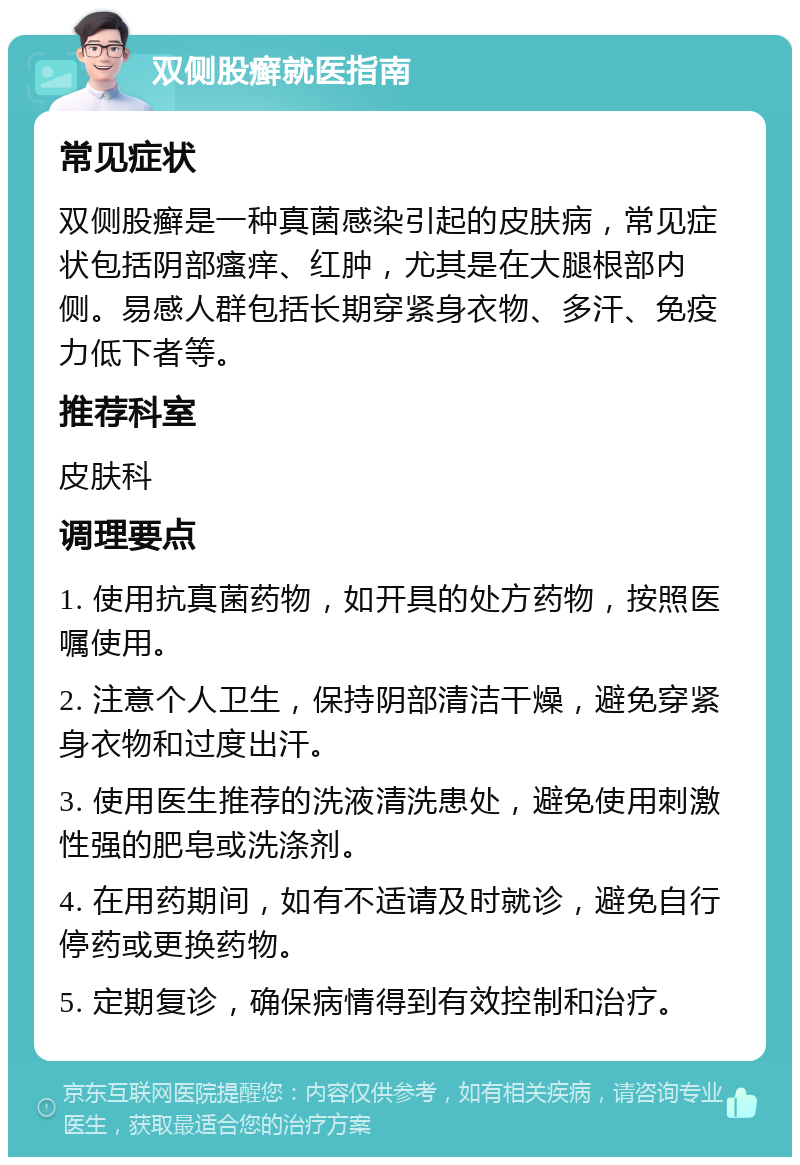 双侧股癣就医指南 常见症状 双侧股癣是一种真菌感染引起的皮肤病，常见症状包括阴部瘙痒、红肿，尤其是在大腿根部内侧。易感人群包括长期穿紧身衣物、多汗、免疫力低下者等。 推荐科室 皮肤科 调理要点 1. 使用抗真菌药物，如开具的处方药物，按照医嘱使用。 2. 注意个人卫生，保持阴部清洁干燥，避免穿紧身衣物和过度出汗。 3. 使用医生推荐的洗液清洗患处，避免使用刺激性强的肥皂或洗涤剂。 4. 在用药期间，如有不适请及时就诊，避免自行停药或更换药物。 5. 定期复诊，确保病情得到有效控制和治疗。