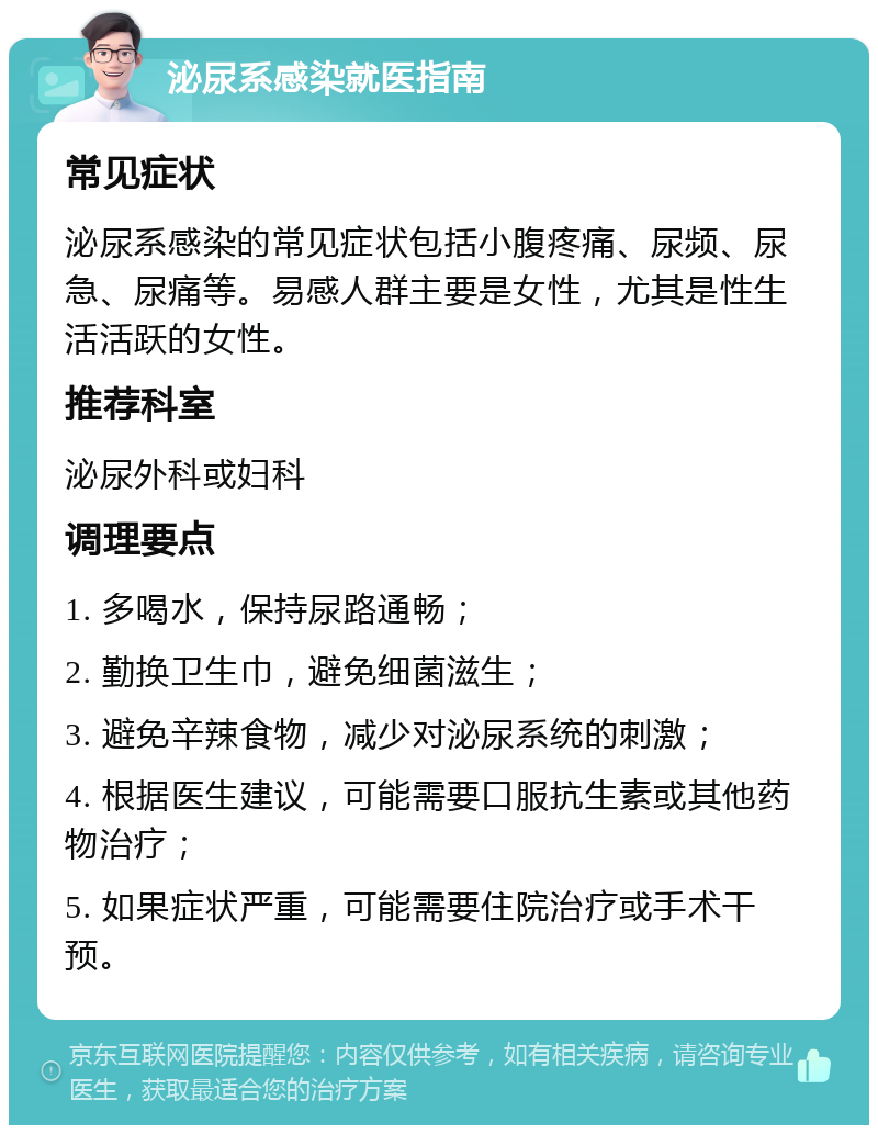 泌尿系感染就医指南 常见症状 泌尿系感染的常见症状包括小腹疼痛、尿频、尿急、尿痛等。易感人群主要是女性，尤其是性生活活跃的女性。 推荐科室 泌尿外科或妇科 调理要点 1. 多喝水，保持尿路通畅； 2. 勤换卫生巾，避免细菌滋生； 3. 避免辛辣食物，减少对泌尿系统的刺激； 4. 根据医生建议，可能需要口服抗生素或其他药物治疗； 5. 如果症状严重，可能需要住院治疗或手术干预。