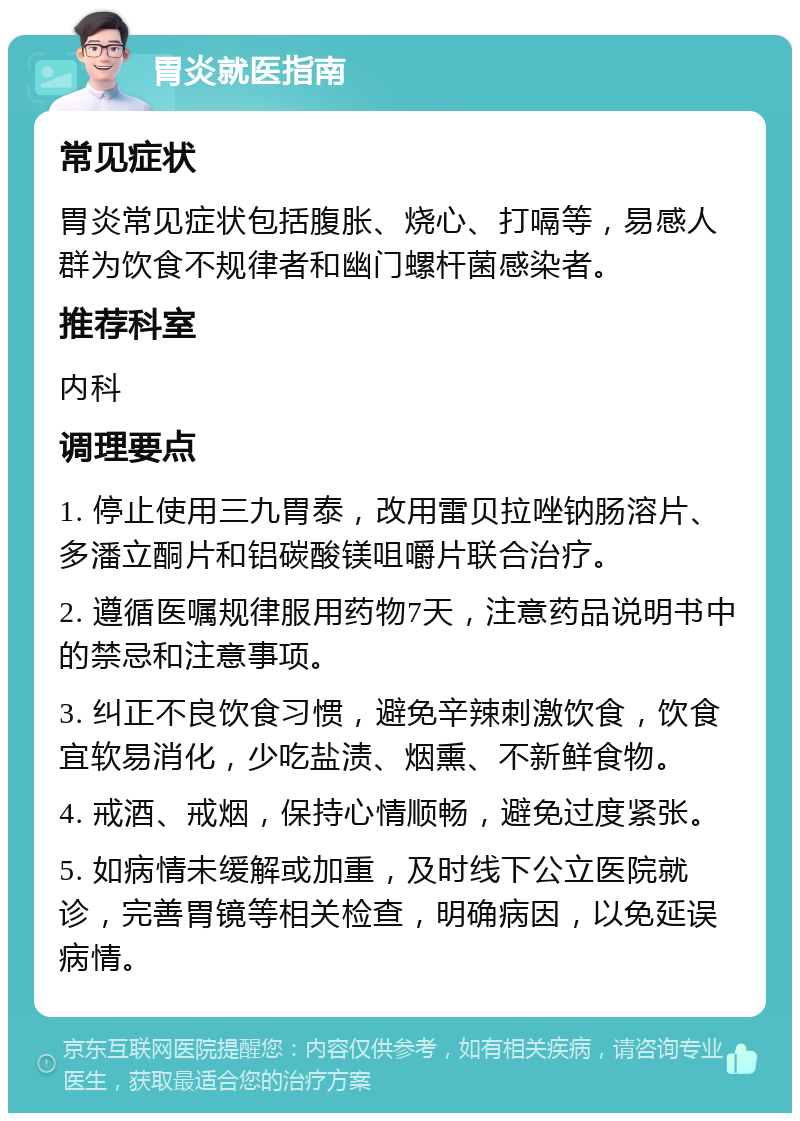 胃炎就医指南 常见症状 胃炎常见症状包括腹胀、烧心、打嗝等，易感人群为饮食不规律者和幽门螺杆菌感染者。 推荐科室 内科 调理要点 1. 停止使用三九胃泰，改用雷贝拉唑钠肠溶片、多潘立酮片和铝碳酸镁咀嚼片联合治疗。 2. 遵循医嘱规律服用药物7天，注意药品说明书中的禁忌和注意事项。 3. 纠正不良饮食习惯，避免辛辣刺激饮食，饮食宜软易消化，少吃盐渍、烟熏、不新鲜食物。 4. 戒酒、戒烟，保持心情顺畅，避免过度紧张。 5. 如病情未缓解或加重，及时线下公立医院就诊，完善胃镜等相关检查，明确病因，以免延误病情。