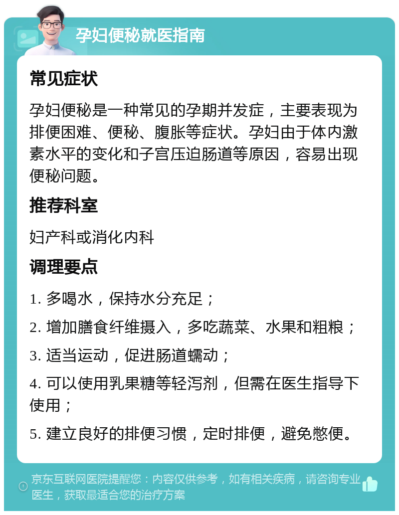 孕妇便秘就医指南 常见症状 孕妇便秘是一种常见的孕期并发症，主要表现为排便困难、便秘、腹胀等症状。孕妇由于体内激素水平的变化和子宫压迫肠道等原因，容易出现便秘问题。 推荐科室 妇产科或消化内科 调理要点 1. 多喝水，保持水分充足； 2. 增加膳食纤维摄入，多吃蔬菜、水果和粗粮； 3. 适当运动，促进肠道蠕动； 4. 可以使用乳果糖等轻泻剂，但需在医生指导下使用； 5. 建立良好的排便习惯，定时排便，避免憋便。