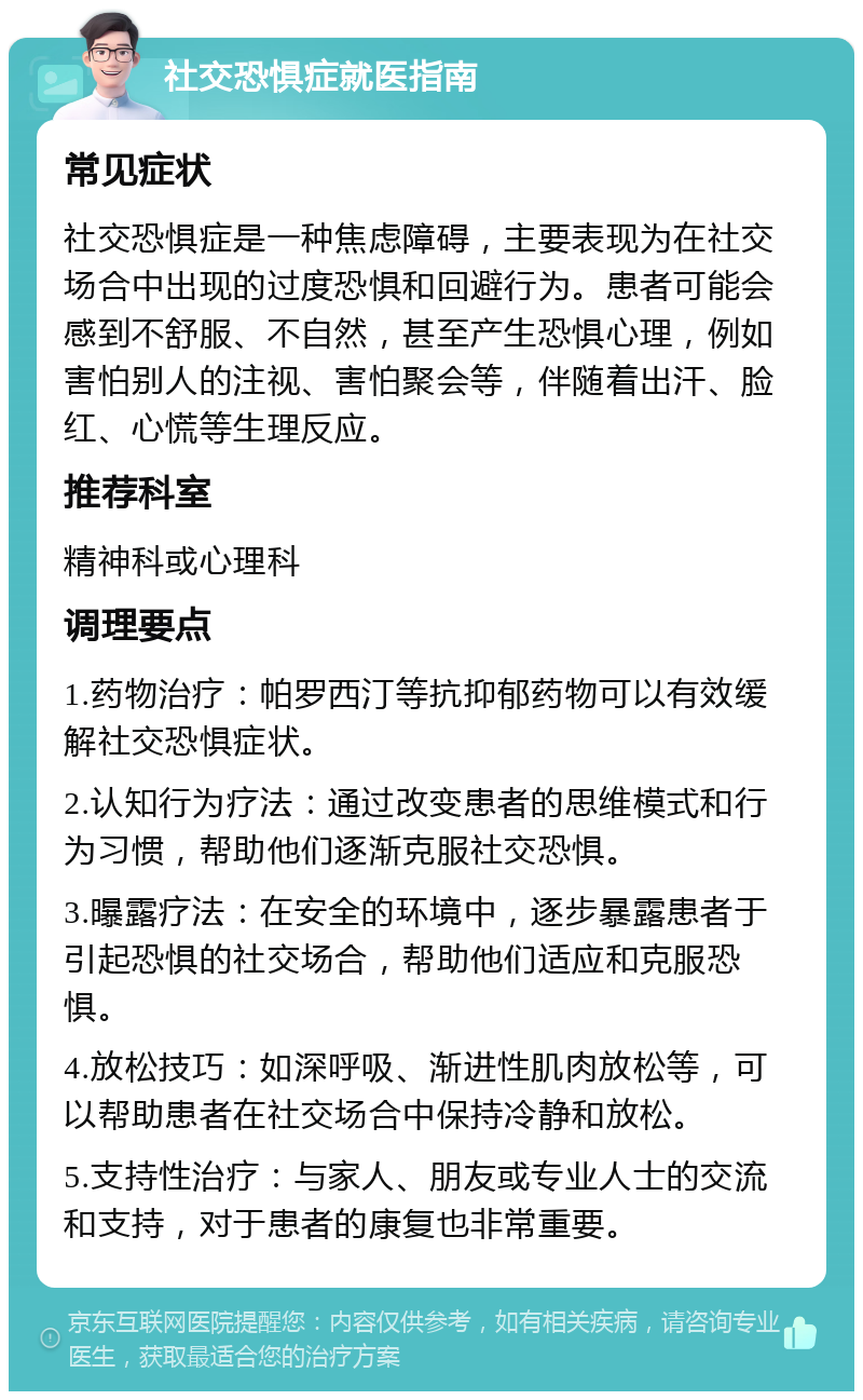 社交恐惧症就医指南 常见症状 社交恐惧症是一种焦虑障碍，主要表现为在社交场合中出现的过度恐惧和回避行为。患者可能会感到不舒服、不自然，甚至产生恐惧心理，例如害怕别人的注视、害怕聚会等，伴随着出汗、脸红、心慌等生理反应。 推荐科室 精神科或心理科 调理要点 1.药物治疗：帕罗西汀等抗抑郁药物可以有效缓解社交恐惧症状。 2.认知行为疗法：通过改变患者的思维模式和行为习惯，帮助他们逐渐克服社交恐惧。 3.曝露疗法：在安全的环境中，逐步暴露患者于引起恐惧的社交场合，帮助他们适应和克服恐惧。 4.放松技巧：如深呼吸、渐进性肌肉放松等，可以帮助患者在社交场合中保持冷静和放松。 5.支持性治疗：与家人、朋友或专业人士的交流和支持，对于患者的康复也非常重要。