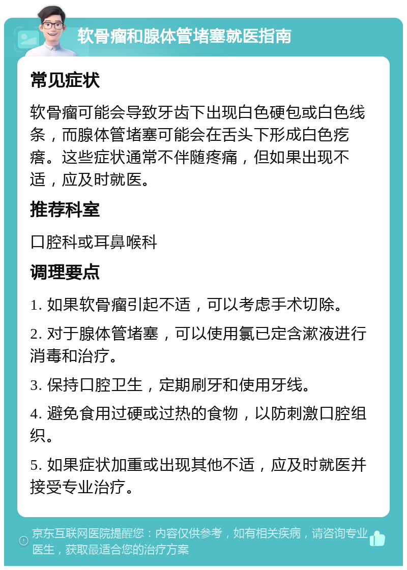 软骨瘤和腺体管堵塞就医指南 常见症状 软骨瘤可能会导致牙齿下出现白色硬包或白色线条，而腺体管堵塞可能会在舌头下形成白色疙瘩。这些症状通常不伴随疼痛，但如果出现不适，应及时就医。 推荐科室 口腔科或耳鼻喉科 调理要点 1. 如果软骨瘤引起不适，可以考虑手术切除。 2. 对于腺体管堵塞，可以使用氯已定含漱液进行消毒和治疗。 3. 保持口腔卫生，定期刷牙和使用牙线。 4. 避免食用过硬或过热的食物，以防刺激口腔组织。 5. 如果症状加重或出现其他不适，应及时就医并接受专业治疗。