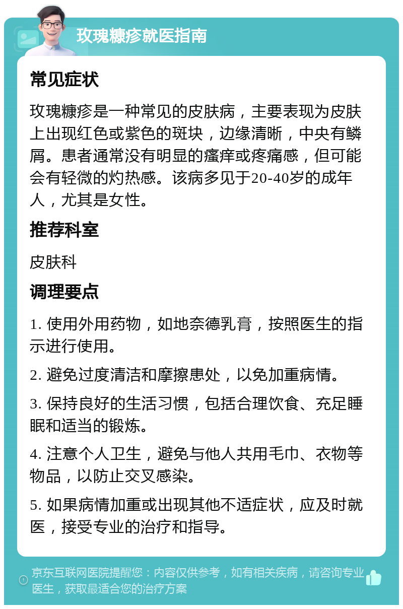 玫瑰糠疹就医指南 常见症状 玫瑰糠疹是一种常见的皮肤病，主要表现为皮肤上出现红色或紫色的斑块，边缘清晰，中央有鳞屑。患者通常没有明显的瘙痒或疼痛感，但可能会有轻微的灼热感。该病多见于20-40岁的成年人，尤其是女性。 推荐科室 皮肤科 调理要点 1. 使用外用药物，如地奈德乳膏，按照医生的指示进行使用。 2. 避免过度清洁和摩擦患处，以免加重病情。 3. 保持良好的生活习惯，包括合理饮食、充足睡眠和适当的锻炼。 4. 注意个人卫生，避免与他人共用毛巾、衣物等物品，以防止交叉感染。 5. 如果病情加重或出现其他不适症状，应及时就医，接受专业的治疗和指导。