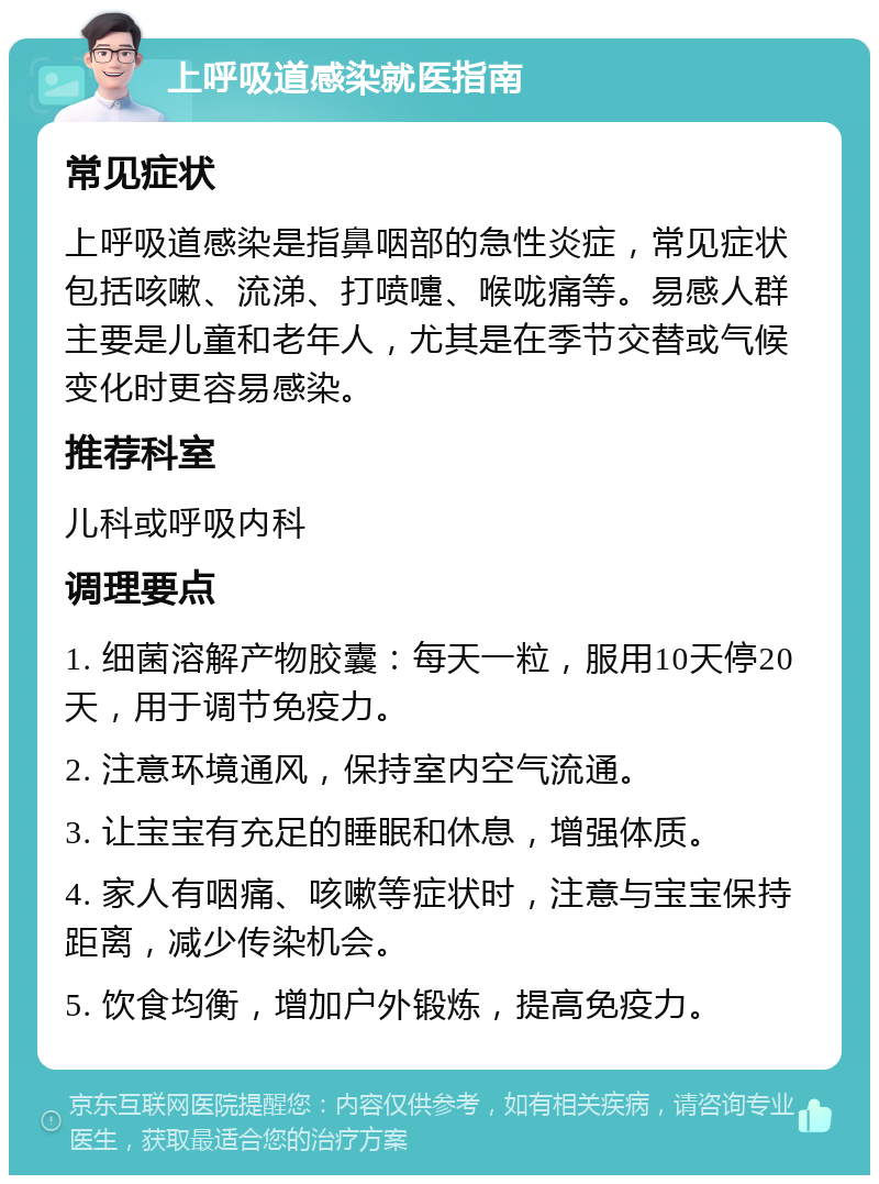 上呼吸道感染就医指南 常见症状 上呼吸道感染是指鼻咽部的急性炎症，常见症状包括咳嗽、流涕、打喷嚏、喉咙痛等。易感人群主要是儿童和老年人，尤其是在季节交替或气候变化时更容易感染。 推荐科室 儿科或呼吸内科 调理要点 1. 细菌溶解产物胶囊：每天一粒，服用10天停20天，用于调节免疫力。 2. 注意环境通风，保持室内空气流通。 3. 让宝宝有充足的睡眠和休息，增强体质。 4. 家人有咽痛、咳嗽等症状时，注意与宝宝保持距离，减少传染机会。 5. 饮食均衡，增加户外锻炼，提高免疫力。