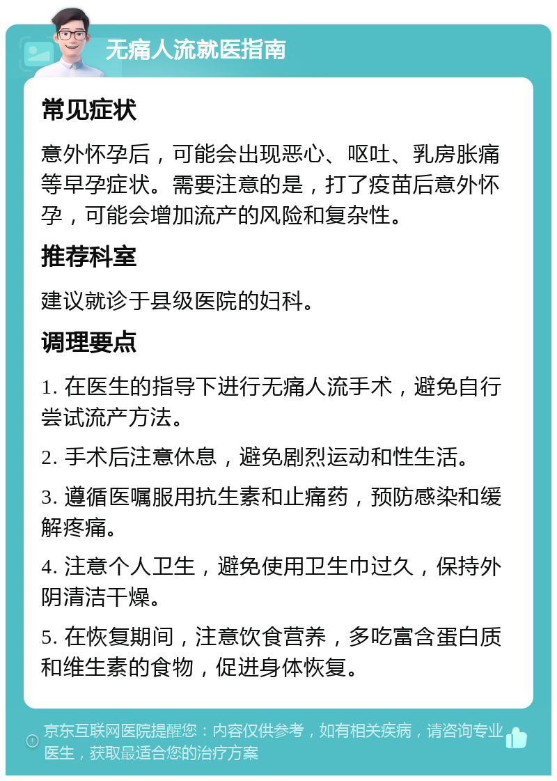 无痛人流就医指南 常见症状 意外怀孕后，可能会出现恶心、呕吐、乳房胀痛等早孕症状。需要注意的是，打了疫苗后意外怀孕，可能会增加流产的风险和复杂性。 推荐科室 建议就诊于县级医院的妇科。 调理要点 1. 在医生的指导下进行无痛人流手术，避免自行尝试流产方法。 2. 手术后注意休息，避免剧烈运动和性生活。 3. 遵循医嘱服用抗生素和止痛药，预防感染和缓解疼痛。 4. 注意个人卫生，避免使用卫生巾过久，保持外阴清洁干燥。 5. 在恢复期间，注意饮食营养，多吃富含蛋白质和维生素的食物，促进身体恢复。