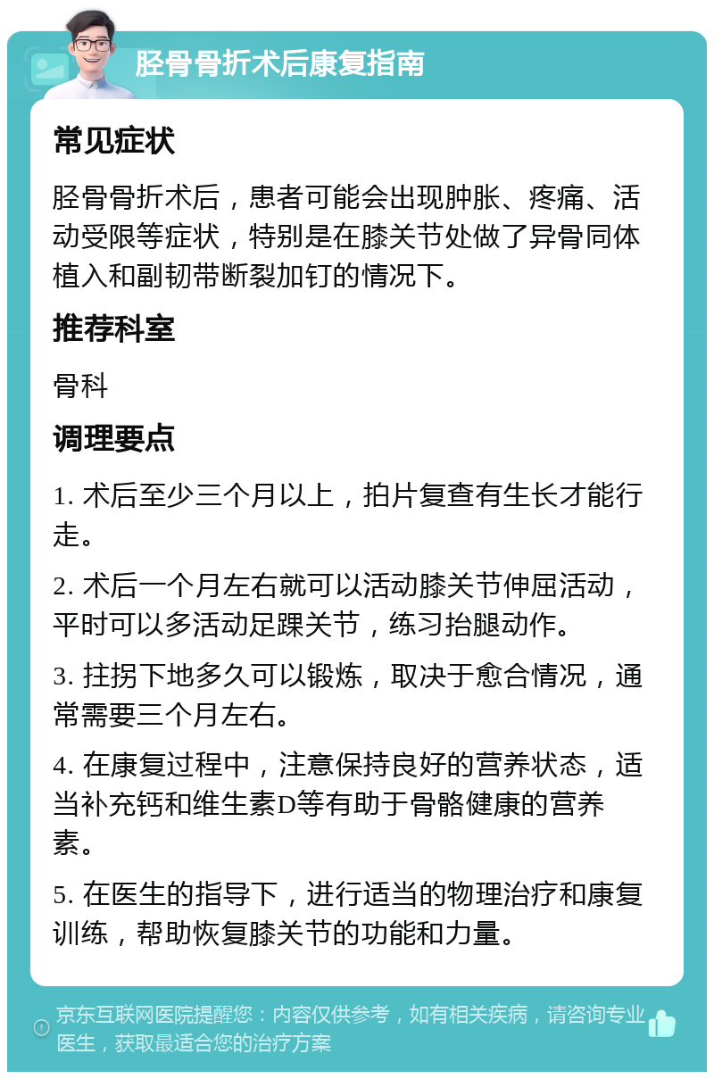 胫骨骨折术后康复指南 常见症状 胫骨骨折术后，患者可能会出现肿胀、疼痛、活动受限等症状，特别是在膝关节处做了异骨同体植入和副韧带断裂加钉的情况下。 推荐科室 骨科 调理要点 1. 术后至少三个月以上，拍片复查有生长才能行走。 2. 术后一个月左右就可以活动膝关节伸屈活动，平时可以多活动足踝关节，练习抬腿动作。 3. 拄拐下地多久可以锻炼，取决于愈合情况，通常需要三个月左右。 4. 在康复过程中，注意保持良好的营养状态，适当补充钙和维生素D等有助于骨骼健康的营养素。 5. 在医生的指导下，进行适当的物理治疗和康复训练，帮助恢复膝关节的功能和力量。