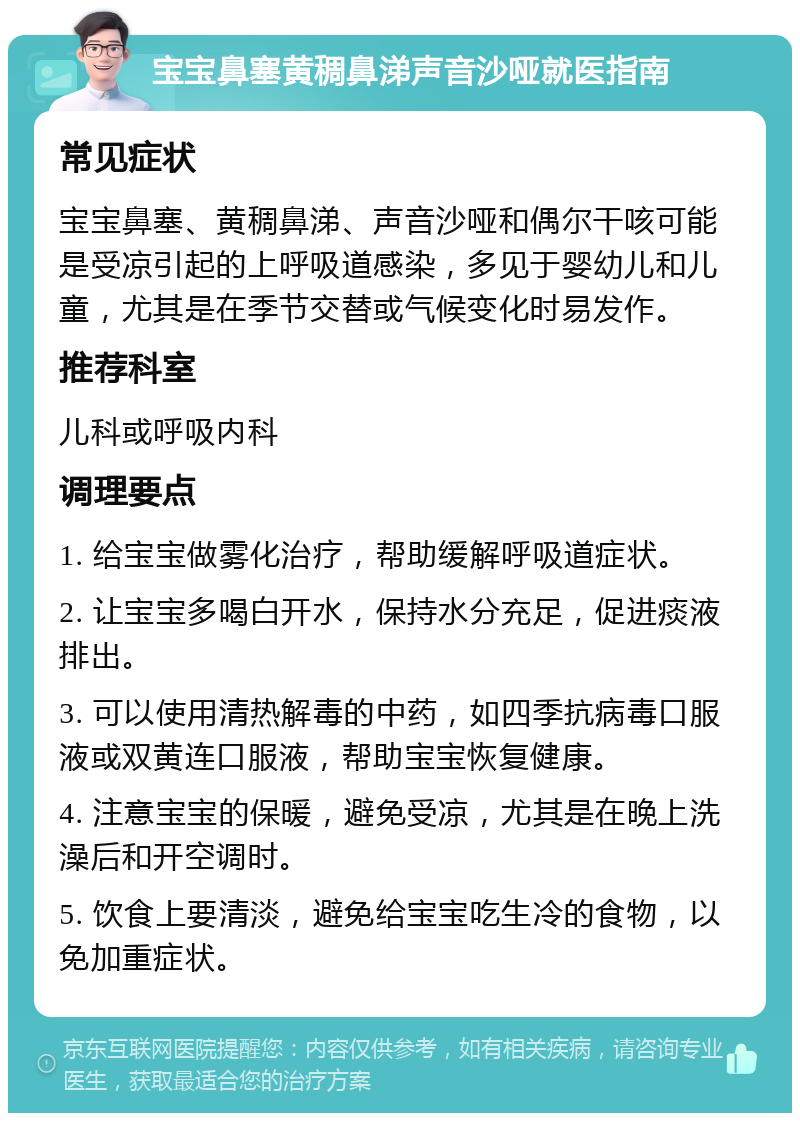 宝宝鼻塞黄稠鼻涕声音沙哑就医指南 常见症状 宝宝鼻塞、黄稠鼻涕、声音沙哑和偶尔干咳可能是受凉引起的上呼吸道感染，多见于婴幼儿和儿童，尤其是在季节交替或气候变化时易发作。 推荐科室 儿科或呼吸内科 调理要点 1. 给宝宝做雾化治疗，帮助缓解呼吸道症状。 2. 让宝宝多喝白开水，保持水分充足，促进痰液排出。 3. 可以使用清热解毒的中药，如四季抗病毒口服液或双黄连口服液，帮助宝宝恢复健康。 4. 注意宝宝的保暖，避免受凉，尤其是在晚上洗澡后和开空调时。 5. 饮食上要清淡，避免给宝宝吃生冷的食物，以免加重症状。