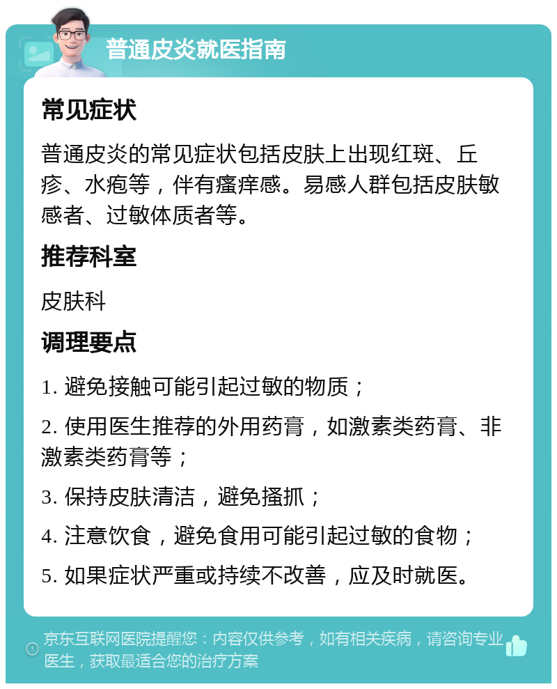 普通皮炎就医指南 常见症状 普通皮炎的常见症状包括皮肤上出现红斑、丘疹、水疱等，伴有瘙痒感。易感人群包括皮肤敏感者、过敏体质者等。 推荐科室 皮肤科 调理要点 1. 避免接触可能引起过敏的物质； 2. 使用医生推荐的外用药膏，如激素类药膏、非激素类药膏等； 3. 保持皮肤清洁，避免搔抓； 4. 注意饮食，避免食用可能引起过敏的食物； 5. 如果症状严重或持续不改善，应及时就医。