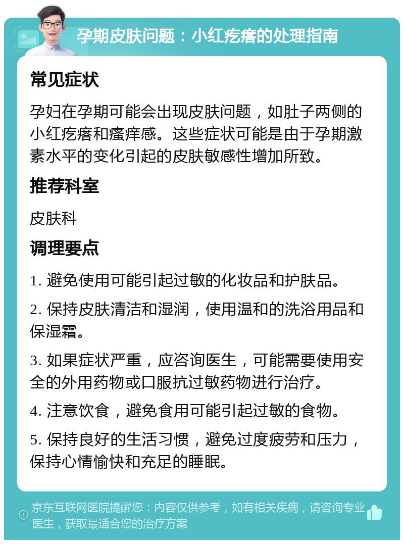 孕期皮肤问题：小红疙瘩的处理指南 常见症状 孕妇在孕期可能会出现皮肤问题，如肚子两侧的小红疙瘩和瘙痒感。这些症状可能是由于孕期激素水平的变化引起的皮肤敏感性增加所致。 推荐科室 皮肤科 调理要点 1. 避免使用可能引起过敏的化妆品和护肤品。 2. 保持皮肤清洁和湿润，使用温和的洗浴用品和保湿霜。 3. 如果症状严重，应咨询医生，可能需要使用安全的外用药物或口服抗过敏药物进行治疗。 4. 注意饮食，避免食用可能引起过敏的食物。 5. 保持良好的生活习惯，避免过度疲劳和压力，保持心情愉快和充足的睡眠。