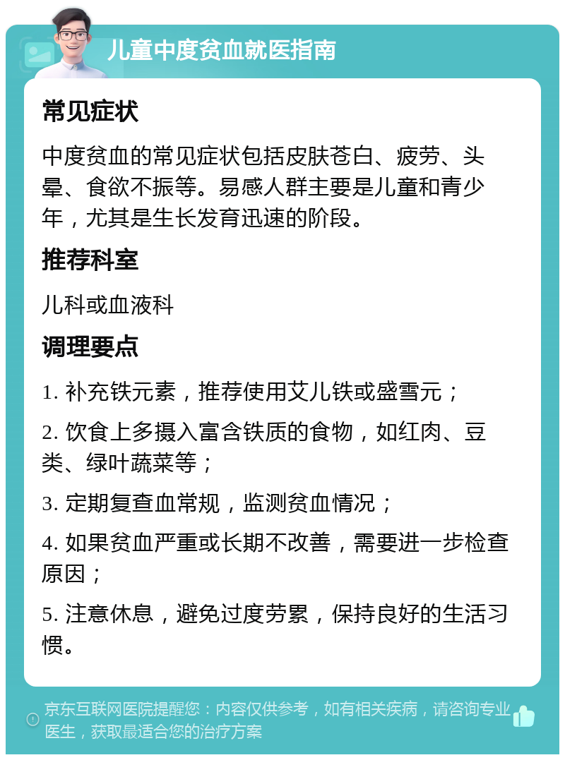 儿童中度贫血就医指南 常见症状 中度贫血的常见症状包括皮肤苍白、疲劳、头晕、食欲不振等。易感人群主要是儿童和青少年，尤其是生长发育迅速的阶段。 推荐科室 儿科或血液科 调理要点 1. 补充铁元素，推荐使用艾儿铁或盛雪元； 2. 饮食上多摄入富含铁质的食物，如红肉、豆类、绿叶蔬菜等； 3. 定期复查血常规，监测贫血情况； 4. 如果贫血严重或长期不改善，需要进一步检查原因； 5. 注意休息，避免过度劳累，保持良好的生活习惯。