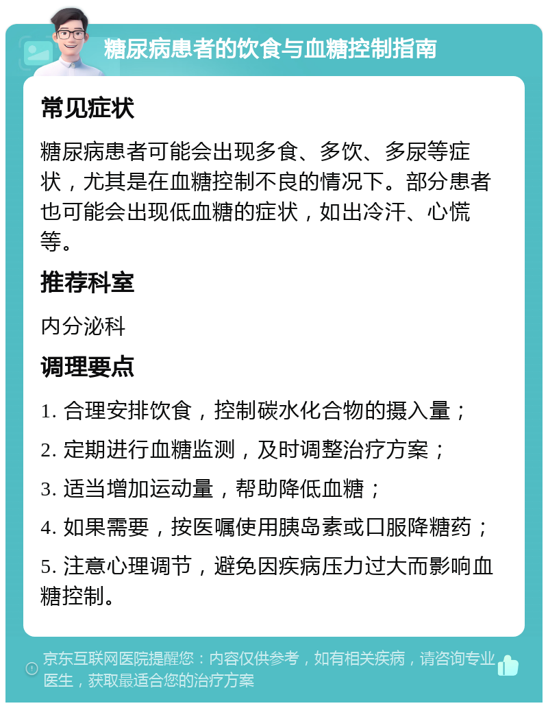 糖尿病患者的饮食与血糖控制指南 常见症状 糖尿病患者可能会出现多食、多饮、多尿等症状，尤其是在血糖控制不良的情况下。部分患者也可能会出现低血糖的症状，如出冷汗、心慌等。 推荐科室 内分泌科 调理要点 1. 合理安排饮食，控制碳水化合物的摄入量； 2. 定期进行血糖监测，及时调整治疗方案； 3. 适当增加运动量，帮助降低血糖； 4. 如果需要，按医嘱使用胰岛素或口服降糖药； 5. 注意心理调节，避免因疾病压力过大而影响血糖控制。