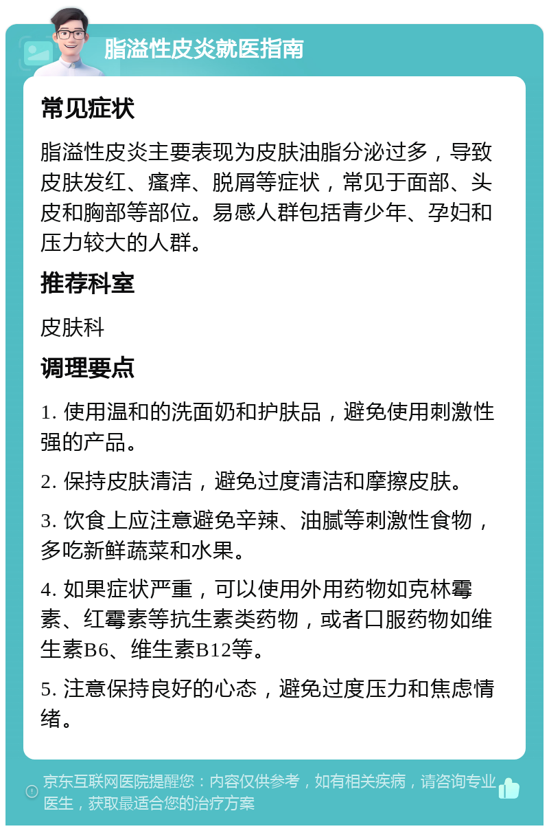 脂溢性皮炎就医指南 常见症状 脂溢性皮炎主要表现为皮肤油脂分泌过多，导致皮肤发红、瘙痒、脱屑等症状，常见于面部、头皮和胸部等部位。易感人群包括青少年、孕妇和压力较大的人群。 推荐科室 皮肤科 调理要点 1. 使用温和的洗面奶和护肤品，避免使用刺激性强的产品。 2. 保持皮肤清洁，避免过度清洁和摩擦皮肤。 3. 饮食上应注意避免辛辣、油腻等刺激性食物，多吃新鲜蔬菜和水果。 4. 如果症状严重，可以使用外用药物如克林霉素、红霉素等抗生素类药物，或者口服药物如维生素B6、维生素B12等。 5. 注意保持良好的心态，避免过度压力和焦虑情绪。