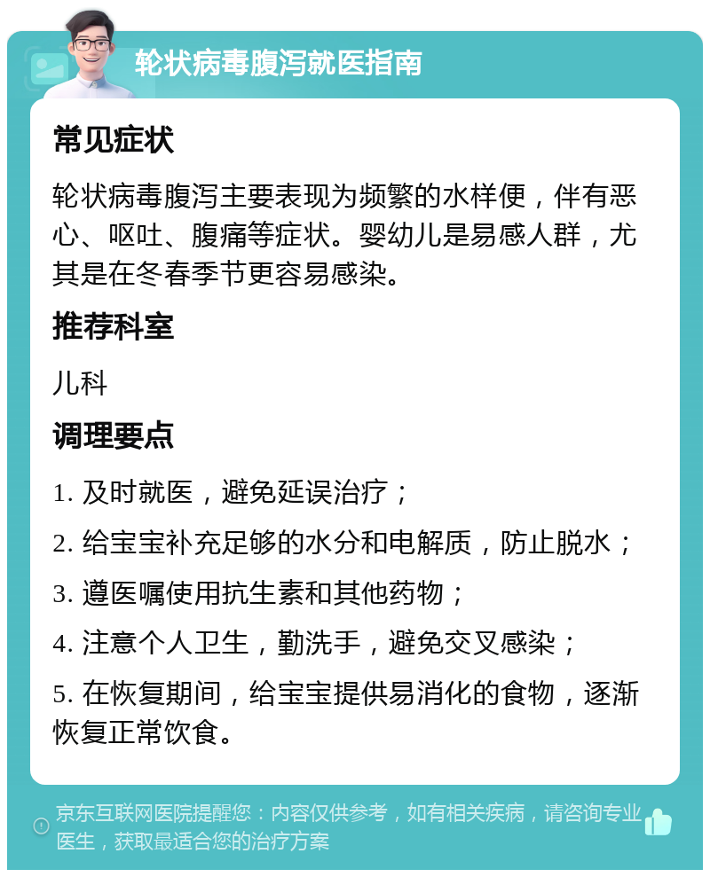 轮状病毒腹泻就医指南 常见症状 轮状病毒腹泻主要表现为频繁的水样便，伴有恶心、呕吐、腹痛等症状。婴幼儿是易感人群，尤其是在冬春季节更容易感染。 推荐科室 儿科 调理要点 1. 及时就医，避免延误治疗； 2. 给宝宝补充足够的水分和电解质，防止脱水； 3. 遵医嘱使用抗生素和其他药物； 4. 注意个人卫生，勤洗手，避免交叉感染； 5. 在恢复期间，给宝宝提供易消化的食物，逐渐恢复正常饮食。