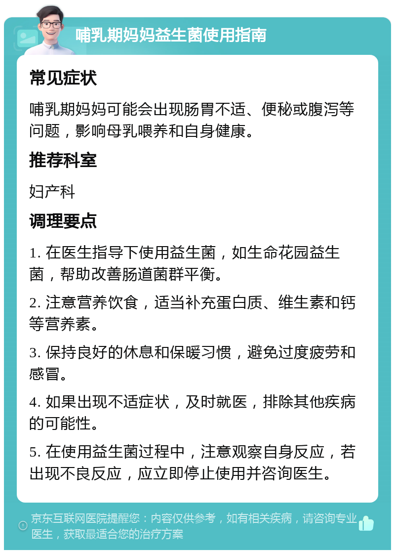 哺乳期妈妈益生菌使用指南 常见症状 哺乳期妈妈可能会出现肠胃不适、便秘或腹泻等问题，影响母乳喂养和自身健康。 推荐科室 妇产科 调理要点 1. 在医生指导下使用益生菌，如生命花园益生菌，帮助改善肠道菌群平衡。 2. 注意营养饮食，适当补充蛋白质、维生素和钙等营养素。 3. 保持良好的休息和保暖习惯，避免过度疲劳和感冒。 4. 如果出现不适症状，及时就医，排除其他疾病的可能性。 5. 在使用益生菌过程中，注意观察自身反应，若出现不良反应，应立即停止使用并咨询医生。