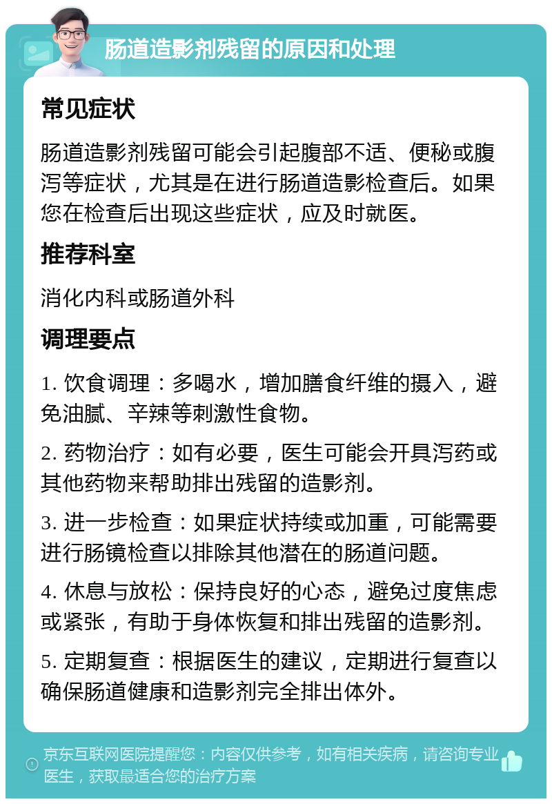 肠道造影剂残留的原因和处理 常见症状 肠道造影剂残留可能会引起腹部不适、便秘或腹泻等症状，尤其是在进行肠道造影检查后。如果您在检查后出现这些症状，应及时就医。 推荐科室 消化内科或肠道外科 调理要点 1. 饮食调理：多喝水，增加膳食纤维的摄入，避免油腻、辛辣等刺激性食物。 2. 药物治疗：如有必要，医生可能会开具泻药或其他药物来帮助排出残留的造影剂。 3. 进一步检查：如果症状持续或加重，可能需要进行肠镜检查以排除其他潜在的肠道问题。 4. 休息与放松：保持良好的心态，避免过度焦虑或紧张，有助于身体恢复和排出残留的造影剂。 5. 定期复查：根据医生的建议，定期进行复查以确保肠道健康和造影剂完全排出体外。