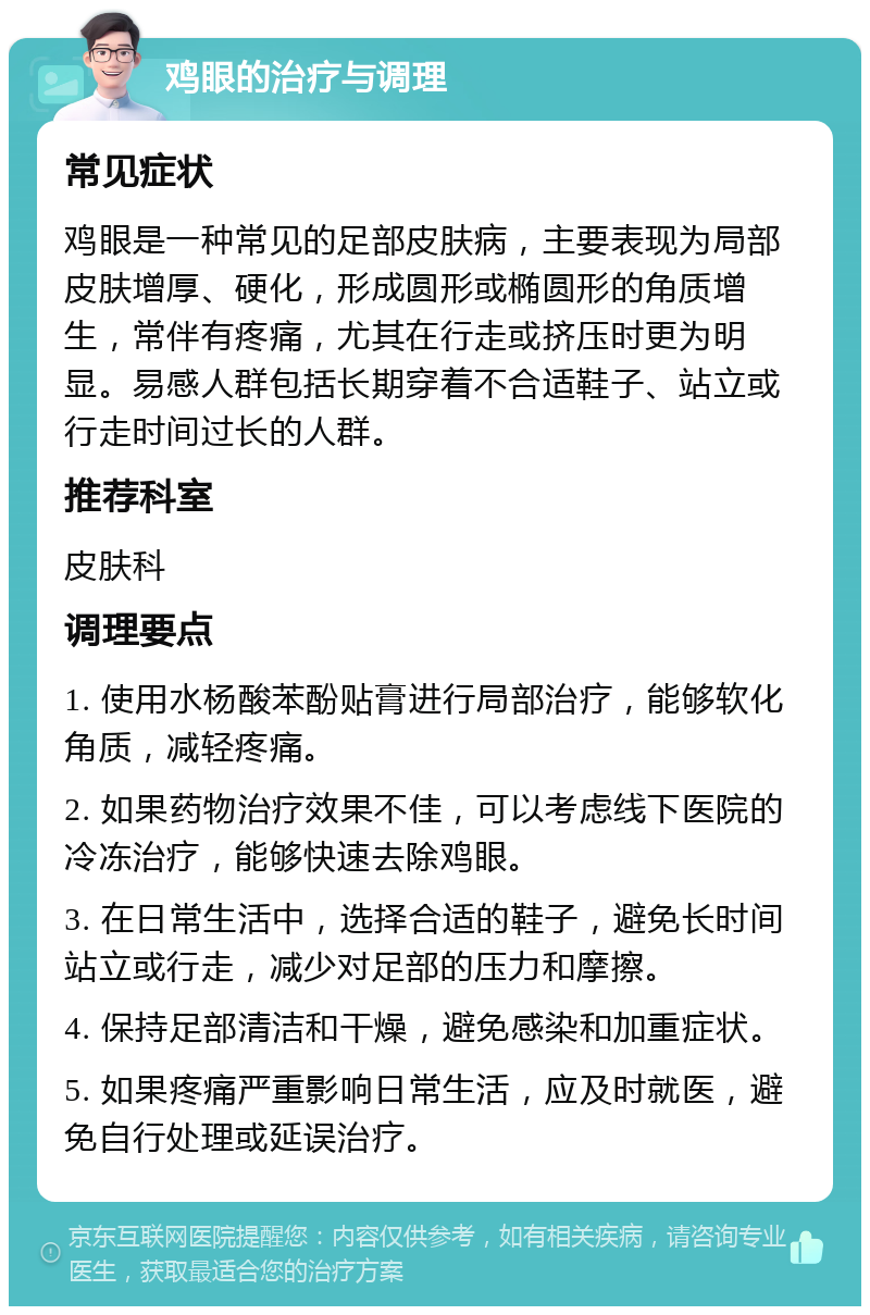 鸡眼的治疗与调理 常见症状 鸡眼是一种常见的足部皮肤病，主要表现为局部皮肤增厚、硬化，形成圆形或椭圆形的角质增生，常伴有疼痛，尤其在行走或挤压时更为明显。易感人群包括长期穿着不合适鞋子、站立或行走时间过长的人群。 推荐科室 皮肤科 调理要点 1. 使用水杨酸苯酚贴膏进行局部治疗，能够软化角质，减轻疼痛。 2. 如果药物治疗效果不佳，可以考虑线下医院的冷冻治疗，能够快速去除鸡眼。 3. 在日常生活中，选择合适的鞋子，避免长时间站立或行走，减少对足部的压力和摩擦。 4. 保持足部清洁和干燥，避免感染和加重症状。 5. 如果疼痛严重影响日常生活，应及时就医，避免自行处理或延误治疗。